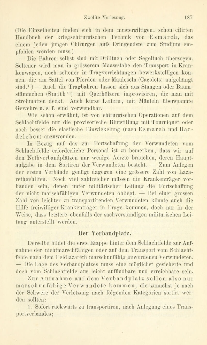 (Die Einzelheiten finden sich in dem mustergiltigen, schon citirteu Handbuch der kriegschirurgischen Technik von Esmarch, das einem jeden jungen Chirurgen aufs Dringendste zum Studium em- pfohlen werden muss.) Die Bahren selbst sind mit Drilltuch oder Segeltuch überzogen. Seltener wird man in grösserem Maassstabe den Transport in Kran- kenwagen, noch seltener in Tragvorrichtungen bewerkstelligen kön- nen, die am Sattel von Pferden oder Mauleseln (Cacolcts) aufgehängt sind.10) — Auch die Tragbahren lassen sich aus Stangen oder Baum- stämmchen (Smith11) mit Querhölzern improvisiren, die man mit Strohmatten deckt. Auch kurze Leitern, mit Mänteln überspannte Gewehre u. s. f. sind verwendbar. Wie schon erwähnt, ist von chirurgischen Operationen auf dem Schlachtfelde nur die provisorische Blutstillung mit Tourniquet oder noch besser die elastische Einwickelung (nach Esmarch und Bar- deleben) anzuwenden. In Bezug auf das zur Fortschaffung der Verwundeten vom Schlachtfelde erforderliche Personal ist zu bemerken, dass wir auf den Nothverbandplätzen nur wenige Aerzte brauchen, deren Haupt- aufgabe in dem Sortiren der Verwundeten besteht. — Zum Anlegen der ersten Verbände genügt dagegen eine grössere Zahl von Laza- rethgehilfen. Noch viel zahlreicher müssen die Krankenträger vor- handen sein, denen unter militärischer Leitung die Fortschaffung der nicht marschfähigen Verwundeten obliegt. — Bei einer grossen Zahl von leichter zu transportirenden Verwundeten könnte auch die Hilfe freiwilliger Krankenträger in Frage kommen, doch nur in der Weise, dass letztere ebenfalls der sachverständigen militärischen Lei- tung unterstellt werden. Der Verbandplatz. Derselbe bildet die erste Etappe hinter dem Schlachtfelde zur Auf- nahme der nichtmarschfähigen oder auf dem Transport vom Schlacht- felde nach dem Feldlazareth marschunfähig gewordenen Verwundeten. — Die Lage des Verbandplatzes muss eine möglichst gesicherte und doch vom Schlachtfelde aus leicht auffindbare und erreichbare sein. Zur Aufnahme auf dem Verbandplatz sollen also nur mar seh unfähigeVerwundete kommen, die zunächst je nach der Schwere der Verletzung nach folgenden Kategorien sortirt wer- den sollten: 1. Sofort rückwärts zu transportiren, nach Anlegung eines Trans- portverbandes ;