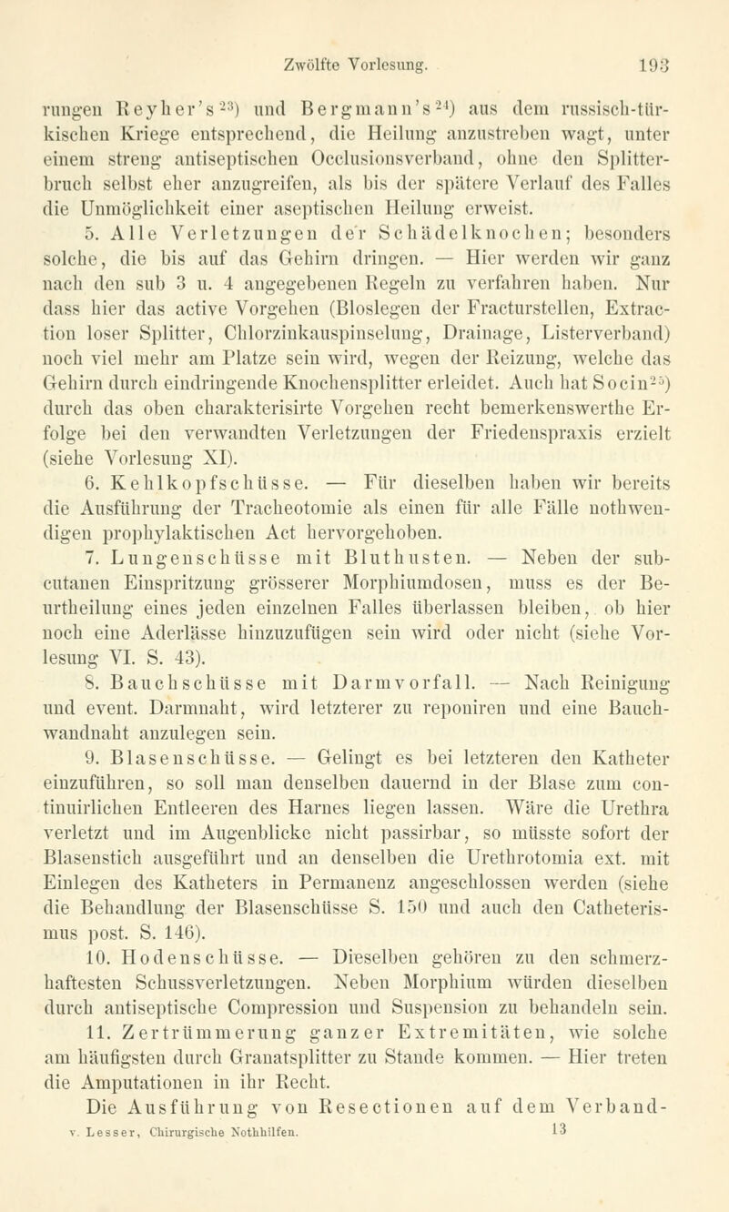 rangen Reyher's-3) und Bergmann's24) aus dem russisch-tür- kischen Kriege entsprechend, die Heilung anzustreben wagt, unter einem streng antiseptischen Occlusionsverband, ohne den Splitter- bruch selbst eher anzugreifen, als bis der spätere Verlauf des Falles die Unmöglichkeit einer aseptischen Heilung erweist. 5. Alle Verletzungen der Schädelknochen; besonders solche, die bis auf das Gehirn dringen. — Hier werden wir ganz nach den sub 3 u. 4 angegebenen Regeln zu verfahren haben. Nur dass hier das active Vorgehen (Bioslegen der Fracturstellen, Extrac- tion loser Splitter, Chlorzinkauspinselung, Drainage, Listerverband) noch viel mehr am Platze sein wird, Avegen der Reizung, welche das Gehirn durch eindringende Knochensplitter erleidet. Auch hat So ein25) durch das oben charakterisirte Vorgehen recht bemerkenswerthe Er- folge bei den verwandten Verletzungen der Friedenspraxis erzielt (siehe Vorlesung XI). 6. Kehlkopfschüsse. — Für dieselben haben wir bereits die Ausführung der Tracheotomie als einen für alle Fälle nothwen- digen prophylaktischen Act hervorgehoben. 7. Lungenschüsse mit Bluthusten. — Neben der sub- cutanen Einspritzung grösserer Morphiumdosen, muss es der Be- urtheilung eines jeden einzelnen Falles überlassen bleiben, ob hier noch eine Aderlässe hinzuzufügen sein wird oder nicht (siehe Vor- lesung VI. S. 43). 8. Bauchschüsse mit Darmvorfall. — Nach Reinigung und event. Darmnaht, wird letzterer zu reponiren und eine Bauch- wandnaht anzulegen sein. 9. Blasenschüsse. — Gelingt es bei letzteren den Katheter einzuführen, so soll man denselben dauernd in der Blase zum con- tinuirlichen Entleeren des Harnes liegen lassen. Wäre die Urethra verletzt und im Augenblicke nicht passirbar, so müsste sofort der Blasenstich ausgeführt und an denselben die Urethrotomia ext. mit Einlegen des Katheters in Permanenz angeschlossen werden (siehe die Behandlung der Blasenschüsse S. 150 und auch den Catheteris- mus post. S. 146). 10. Hodenschüsse. — Dieselben gehören zu den schmerz- haftesten Schussverletzungen. Neben Morphium würden dieselben durch antiseptische Compression und Suspension zu behandeln sein. 11. Zertrümmerung ganzer Extremitäten, wie solche am häufigsten durch Granatsplitter zu Stande kommen. — Hier treten die Amputationen in ihr Recht. Die Ausführung von Resectionen auf dem Verband- v Lesser, Chirurgische Xothhilfen. 1j