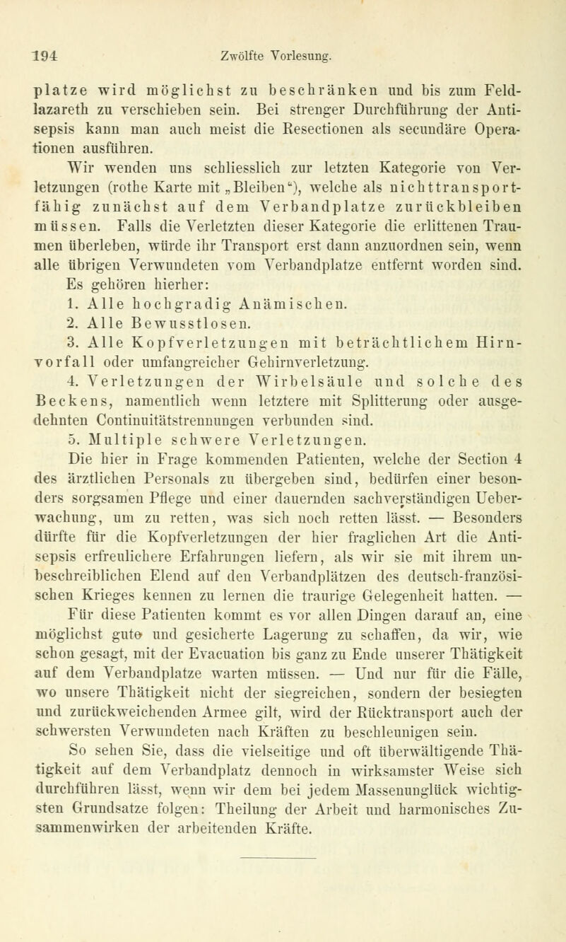 platze wird möglichst zu beschränken und bis zum Feld- lazareth zu verschieben sein. Bei strenger Durchführung der Anti- sepsis kann man auch meist die Resectionen als secundäre Opera- tionen ausführen. Wir wenden uns schliesslich zur letzten Kategorie von Ver- letzungen (rothe Karte mit „Bleiben''), welche als nichttransport- fähig zunächst auf dem Verbandplatze zurückbleiben müssen. Falls die Verletzten dieser Kategorie die erlittenen Trau- men überleben, würde ihr Transport erst dann anzuordnen sein, wenn alle übrigen Verwundeten vom Verbandplatze entfernt worden sind. Es gehören hierher: 1. Alle hochgradig Anämischen. 2. Alle Bewusstlosen. 3. Alle Kopfverletzungen mit beträchtlichem Hirn- vorfall oder umfangreicher Gehirnverletzung. 4. Verletzungen der Wirbelsäule und solche des Beckens, namentlich wenn letztere mit Splitterung oder ausge- dehnten Continuitätstrennungen verbunden sind. 5. Multiple schwere Verletzungen. Die hier in Frage kommenden Patienten, welche der Section 4 des ärztlichen Personals zu übergeben sind, bedürfen einer beson- ders sorgsamen Pflege und einer dauernden sachverständigen Ueber- wachung, um zu retten, was sich noch retten lässt. — Besonders dürfte für die Kopfverletzungen der hier fraglichen Art die Anti- sepsis erfreulichere Erfahrungen liefern, als wir sie mit ihrem un- beschreiblichen Elend auf den Verbandplätzen des deutsch-französi- schen Krieges kennen zu lernen die traurige Gelegenheit hatten. — Für diese Patienten kommt es vor allen Dingen darauf an, eine möglichst gute- und gesicherte Lagerimg zu schaffen, da wir, wie schon gesagt, mit der Evacuation bis ganz zu Ende unserer Thätigkeit auf dem Verbandplatze warten müssen. — Und nur für die Fälle, wo unsere Thätigkeit nicht der siegreichen, sondern der besiegten und zurückweichenden Armee gilt, wird der Rücktransport auch der schwersten Verwundeten nach Kräften zu beschleunigen sein. So sehen Sie, dass die vielseitige und oft überwältigende Thä- tigkeit auf dem Verbandplatz dennoch in wirksamster Weise sich durchführen lässt, wenn wir dem bei jedem Massenuuglück wichtig- sten Grundsatze folgen: Theilung der Arbeit und harmonisches Zu- sammenwirken der arbeitenden Kräfte.