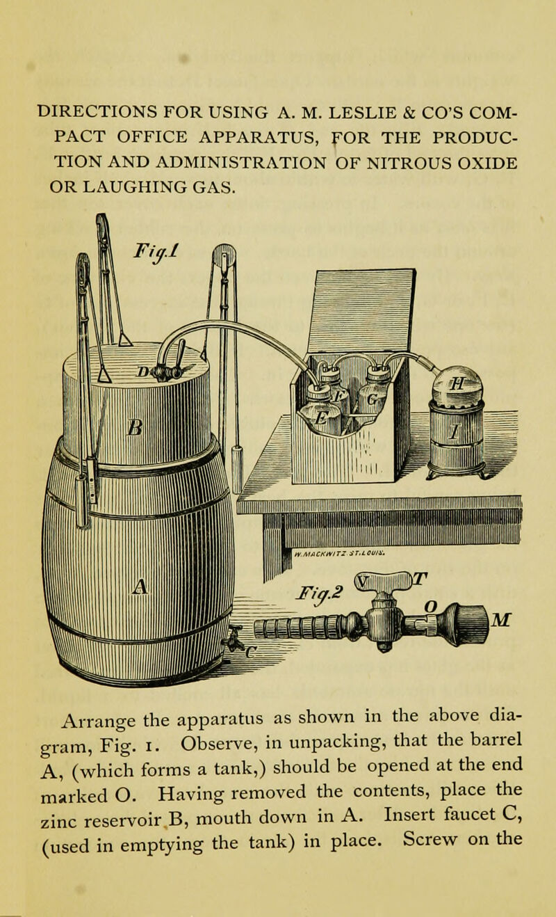 DIRECTIONS FOR USING A. M. LESLIE & CO'S COM- PACT OFFICE APPARATUS, FOR THE PRODUC- TION AND ADMINISTRATION OF NITROUS OXIDE OR LAUGHING GAS. Arrange the apparatus as shown in the above dia- gram, Fig. i. Observe, in unpacking, that the barrel A, (which forms a tank,) should be opened at the end marked O. Having removed the contents, place the zinc reservoir B, mouth down in A. Insert faucet C, (used in emptying the tank) in place. Screw on the