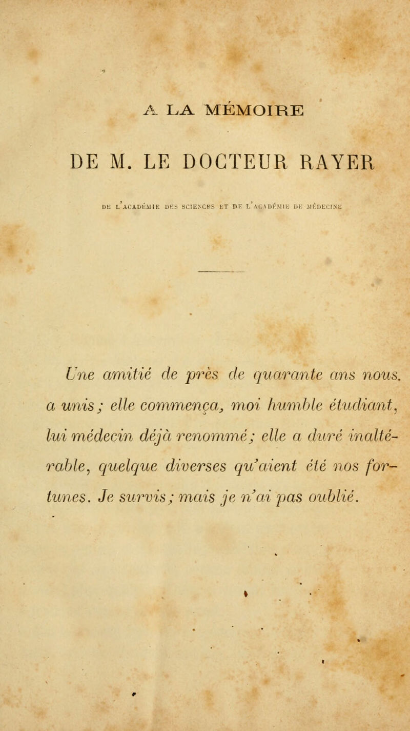 A I.A MEMOIRE DE M. LE DOCTEUR RAYER Dli l'aCADKMIK DK< sr.îENCFS l;T DE l'aC\DKMIIC 1)1-; ilF.DECl.Sii 6ne amitié de près de quarante ans nous, a unis ; elle commença^ moi humble étudiant, lui médecin déjà renommé; elle a duré inalté- rable, quelque diverses qu'aient été nos for- tunes. Je survis; mais je nai pas oublié.