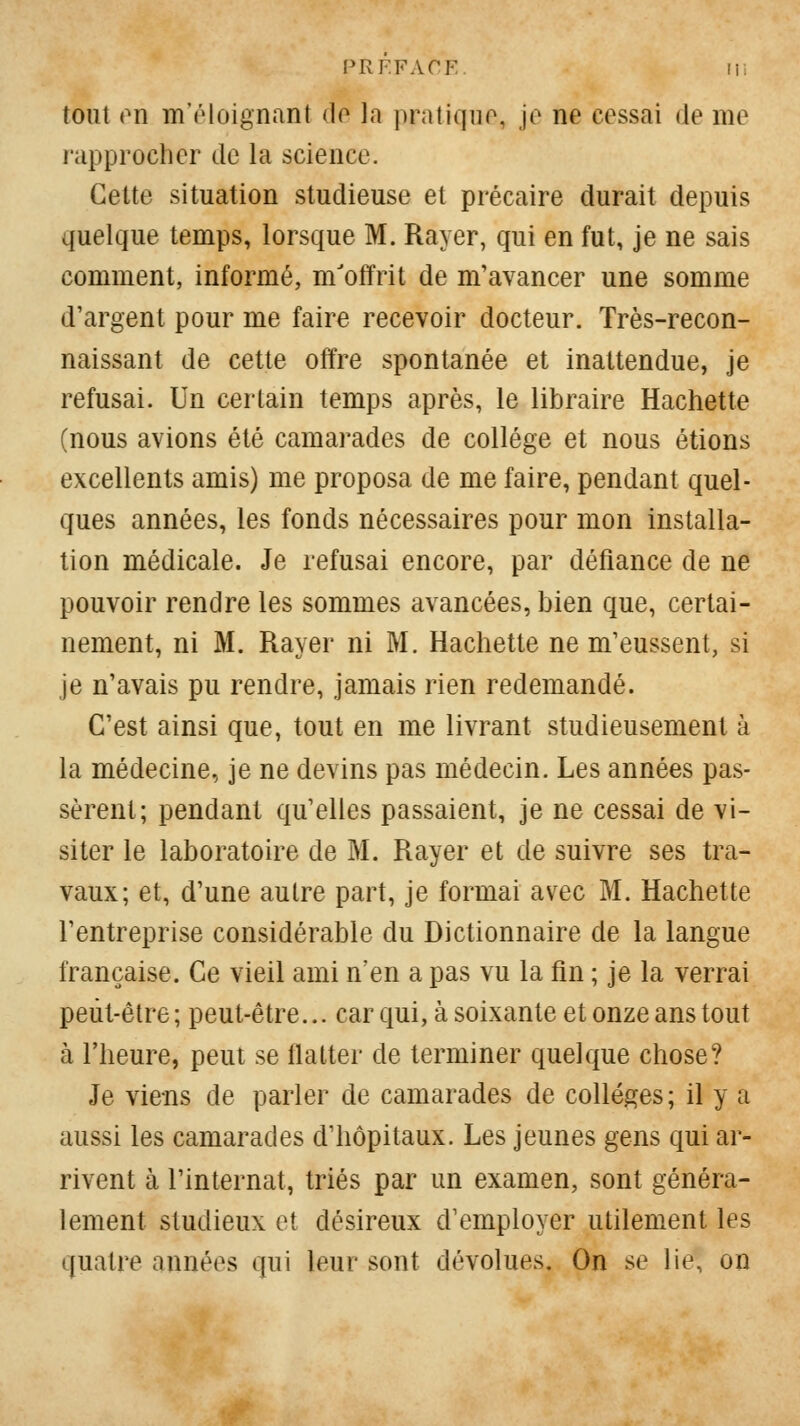 PRF.FArF li, tout (^n Tn'(Moignanl do la pratique, jo ne cessai de me rapprocher de la science. Celte situation studieuse et précaire durait depuis quelque temps, lorsque M. Rayer, qui en fut, je ne sais comment, informé, m'offrit de m'avancer une somme (l'argent pour me faire recevoir docteur. Très-recon- naissant de cette offre spontanée et inattendue, je refusai. Un certain temps après, le libraire Hachette (nous avions été camarades de collège et nous étions excellents amis) me proposa de me faire, pendant quel- ques années, les fonds nécessaires pour mon installa- tion médicale. Je refusai encore, par défiance de ne pouvoir rendre les sommes avancées, bien que, certai- nement, ni M. Rayer ni M. Hachette ne m'eussent, si je n'avais pu rendre, jamais rien redemandé. C'est ainsi que, tout en me livrant studieusement à la médecine, je ne devins pas médecin. Les années pas- sèrent; pendant qu'elles passaient, je ne cessai de vi- siter le laboratoire de M. Rayer et de suivre ses tra- vaux; et, d'une autre part, je formai avec M. Hachette l'entreprise considérable du Dictionnaire de la langue française. Ce vieil ami n'en a pas vu la fin ; je la verrai peut-être ; peut-être... car qui, à soixante et onze ans tout à l'heure, peut se flatter de terminer quelque chose? Je vie-ns de parler de camarades de collèges; il y a aussi les camarades d'hôpitaux. Les jeunes gens qui ar- rivent à l'internat, triés par un examen, sont généra- lement studieux et désireux d'employer utilement les quatre années qui leur sont dévolues. On se lie, on