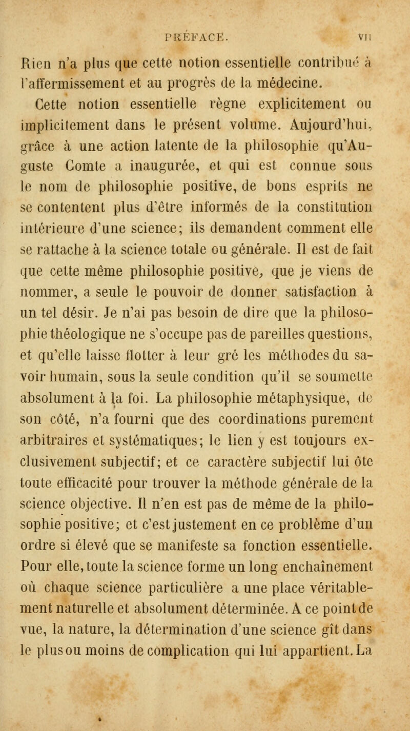 l'IlEFACE. VJl Rien n'a plus que cette notion essentielle contribué à raffermissement et au progrès de la médecine. Cette notion essentielle règne explicitement ou implicitement dans le présent volume. Aujourd'hui, grâce à une action latente de la philosophie qu'Au- guste Comte a inaugurée, et qui est connue sous le nom de philosophie positive, de bons esprits ne se contentent plus d'être informés de la constitution intérieure d'une science; ils demandent comment elle se rattache à la science totale ou générale. 11 est de fait que cette même philosophie positive, que je viens de nommer, a seule le pouvoir de donner satisfaction à un tel désir. Je n'ai pas besoin de dire que la philoso- phie théologique ne s'occupe pas de pareilles questions, et qu'elle laisse flotter à leur gré les méthodes du sa- voir humain, sous la seule condition qu'il se soumette absolument à la foi. La philosophie métaphysique, de son côté, n'a fourni que des coordinations purement arbitraires et systématiques; le lien y est toujours ex- clusivement subjectif; et ce caractère subjectif lui ôte toute efficacité pour trouver la méthode générale de la science objective. Il n'en est pas de même de la philo- sophie positive; et c'est justement en ce problème d'un ordre si élevé que se manifeste sa fonction essentielle. Pour elle, toute la science forme un long enchaînement où chaque science particulière a une place véritable- ment naturelle et absolument déterminée. A ce point de vue, la nature, la détermination d'une science gît dans le plus ou moins de complication qui lui appartient. La