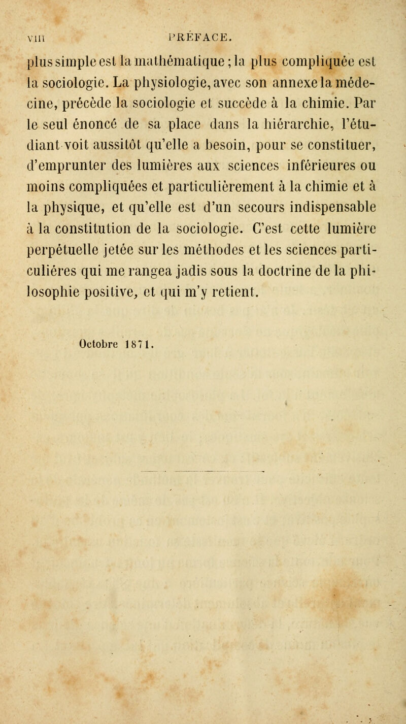 plus simple est la mathématique; la plus compliquée est la sociologie. La physiologie, avec son annexe la méde- cine, précède la sociologie et succède à la chimie. Par le seul énoncé de sa place dans la hiérarchie, Tétu- diant voit aussitôt qu'elle a besoin, pour se constituer, d'emprunter des lumières aux sciences inférieures ou moins compliquées et particulièrement à la chimie et à la physique, et qu'elle est d'un secours indispensable à la constitution de la sociologie. C'est cette lumière perpétuelle jetée sur les méthodes et les sciences parti- culières qui me rangea jadis sous la doctrine de la phi- losophie positive, et qui m'y retient. Octobre 1871.