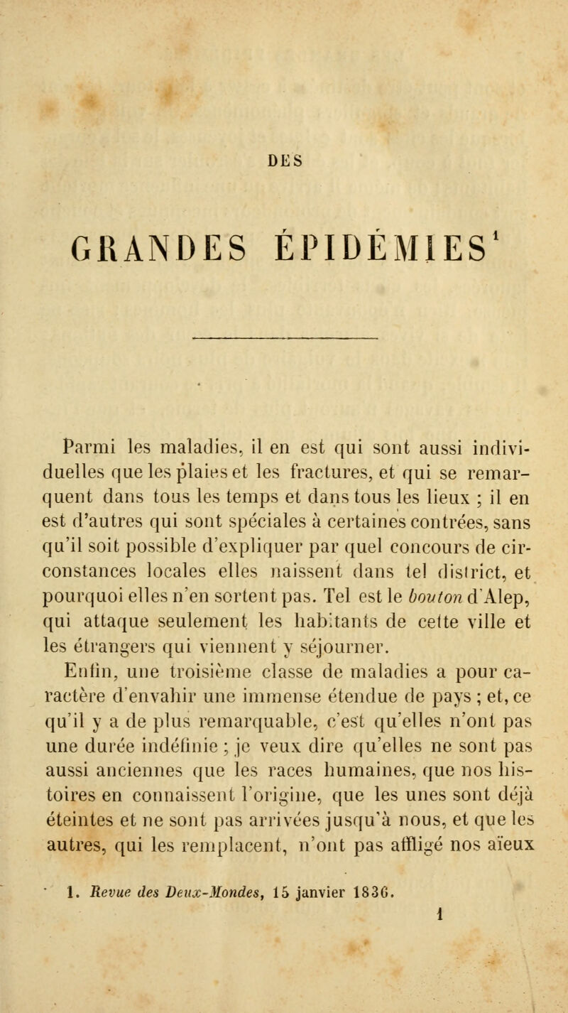 DES GRANDES ÉPIDÉMIES* Parmi les maladies, il en est qui sont aussi indivi- duelles que les plaies et les fractures, et qui se remar- quent dans tous les temps et dans tous les lieux ; il en est d'autres qui sont spéciales à certaines contrées, sans qu'il soit possible d'expliquer par quel concours de cir- constances locales elles jiaissent dans tel district, et pourquoi elles n'en sortent pas. Tel est le bouton d'Alep, qui attaque seulement les habitants de celte ville et les étrangers qui viennent y séjourner. Enfin, une troisième classe de maladies a pour ca- ractère d'envahir une immense étendue de pays ; et, ce qu'il y a de plus remarquable, c'est qu'elles n'ont pas une durée indéfinie ; je veux dire qu'elles ne sont pas aussi anciennes que les races humaines, que nos his- toires en connaissent l'origine, que les unes sont déjà éteintes et ne sont pas arrivées jusqu'à nous, et que les autres, qui les remplacent, n'ont pas atïligé nos aïeux