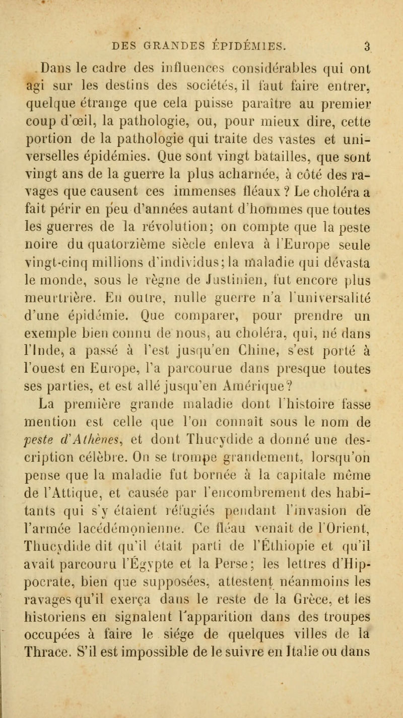 Dans le cadre des influences considérables qui ont agi sur les destius des sociétés, il faut faire entrer, quelque étrange que cela puisse paraître au premier coup d'œil, la pathologie, ou, pour mieux dire, cette portion de la pathologie qui traite des vastes et uni- verselles épidémies. Que sont vingt batailles, que sont vingt ans de la guerre la plus acharnée, à côté des ra- vages que causent ces immenses fléaux ? Le choléra a fait périr en peu d'années autant d'hommes que toutes les guerres de la révolution; on compte que la peste noire du quatorzième siècle enleva à lEurope seule vingt-cinq millions d'individus; la maladie qui dévasta le monde, sous le règne de Jasliiiien, fut encore plus meurtrièie. Eu ou ire, nulle guerre n'a luniversalité d'une épid^'mie. Que comparer, pour prendre un exemple bien connu de nous, au choléra, qui, né dans l'Inde, a passé à l'est jusqu'en Chine, s'est porté à l'ouest en Europe, l'a parcourue dans presque toutes ses parties, et est allé jusqu'en Amérique? La première grande maladie dont l'histoire fasse mention est celle que l'on connaît sous le nom de peste d'Athènes^ et dont Thucydide a donné une des- cription célèbre. On se trompe grandement, lorsqu'on pense que la maladie fut bornée à la capitale même de l'Attique, et causée par l'encombrement des habi- tants qui s'y étaient réfugiés pendant l'invasion de l'armée lacédémonienne. Ce fléau venait de lOrient, Thucydide dit qu'il était parti de l'Ethiopie et qu'il avait parcouru l'Egypte et la Perse; les lettres dHip- pocrate, bien que supposées, attestent néanmoins les ravages qu'il exerça dans le reste de la Grèce, et les historiens en signalent l'apparition dans des troupes occupées à faire le siège de quelques villes de la Thrace. S'il est impossible de le suivre en Italie ou dans