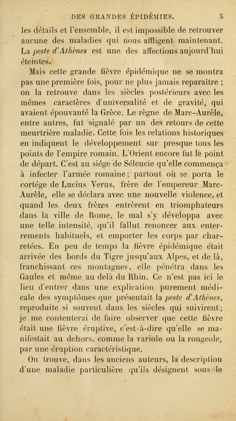 les détails et l'ensemble, il est impossible de retrouver aucune des maladies qui nous affligent maintenant. La jyeste d'Athènes est une des affections aujourd'hui étémtes. Mais cette grande fièvre épidémique ne se montra pas une première fois, pour ne plus jamais reparaître ; on la retrouve dans les siècles postérieurs avec les mêmes caractères d'universalité et de gravité, qui avaient épouvanté la Grèce. Le règne de Marc-Aurèle, entre autres, fut signalé par un des retours de cette meurtrière maladie. Cette fois les relations historiques en indiquent le développement sur presque tous les points de l'empire romain. L'Orient encore fut le point de départ. C'est au siège de Séleucie qu'elle commença à infecter l'armée romaine; partout où se porta le cortège de Lucius Verus, frère de l'empereur Marc- Aurèle, elle se déclara avec une nouvelle violence, et quand les deux frèrjes entrèrent en triomphateurs dans la ville de l\ome, le mal s'y développa avec une telle intensité, qu'il fallut renoncer aux enter- rements habituels, et emporter les corps par char- retées. En peu de temps la fièvre épidémique était arrivée des bords du Tigre jusqu'aux Alpes, et de là, franchissant ces montagnes, elle pénétra dans les Gaules et même au delà du Rhin. Ce n'est pas ici le lieu d'entrer dans une explication purement médi- cale des symptômes que présentait la/)es^e d'Athènes^ reproduite si souvent dans les siècles qui suivirent; je me contenterai de faire observer que cette fièvre était une fièvre éruptive, c'est-à-dire qu'elle se ma- nifestait au dehors, comme la variole ou la rougeole, par une éruption caractéristique. On trouve, dans les anciens auteurs, la description d'une maladie particulière qu'ils désignent sous le