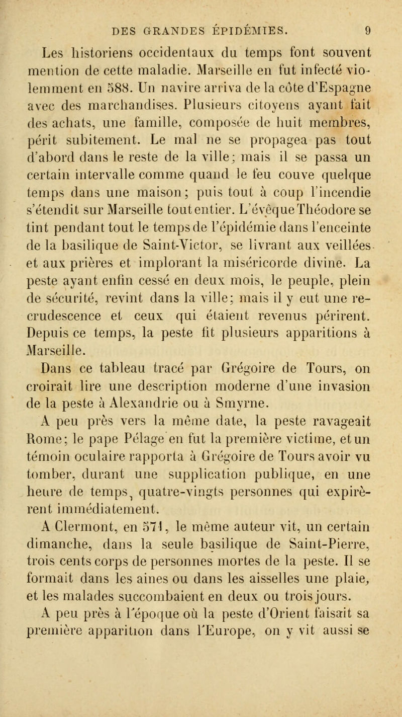 Les historiens occidentaux du temps font souvent mention de cette maladie. Marseille en fut infecté vio- lemment en 58S. Un navire ariiva de la côte d'Espagne avec des marchandises. Plusieurs citoyens ayant fait des achats, une famille, composée de huit membres, périt subitement. Le mal ne se propagea pas tout d'abord dans le reste de la ville; mais il se passa un certain intervalle comme quand le feu couve quelque temps dans une maison; puis tout à coup l'incendie s'étendit sur Marseille tout entier. L'évêque Théodore se tint pendant tout le temps de l'épidémie dans l'enceinte de la basilique de Saint-Victor, se livrant aux veillées et aux prières et implorant la miséricorde divine. La peste ayant enfin cessé en deux mois, le peuple, plein de sécurité, revint dans la ville; mais il y eut une re- crudescence et ceux qui étaient revenus périrent. Depuis ce temps, la peste ht plusieurs apparitions à Marseille. Dans ce tableau tracé par Grégoire de Tours, on croirait lire une description moderne d'une invasion de la peste à Alexandrie ou à Smyrne. A peu près vers la même date, la peste ravageait Rome; le pape Pelage en fut la première victime, et un témoin oculaire rapporta à Grégoire de Tours avoir vu tomber, durant une supplication publique, en une heure de temps^ quatre-vingts personnes qui expirè- rent immédiatement. A Clermont, en 571, le même auteur vit, un certain dimanche, dans la seule basilique de Saint-Pierre, trois cents corps de personnes mortes de la peste. Il se formait dans les aines ou dans les aisselles une plaie^ et les malades succombaient en deux ou trois jours. A peu près à Tépoque oii la peste d'Orient faisait sa première apparition dans TEurope, on y vit aussi se