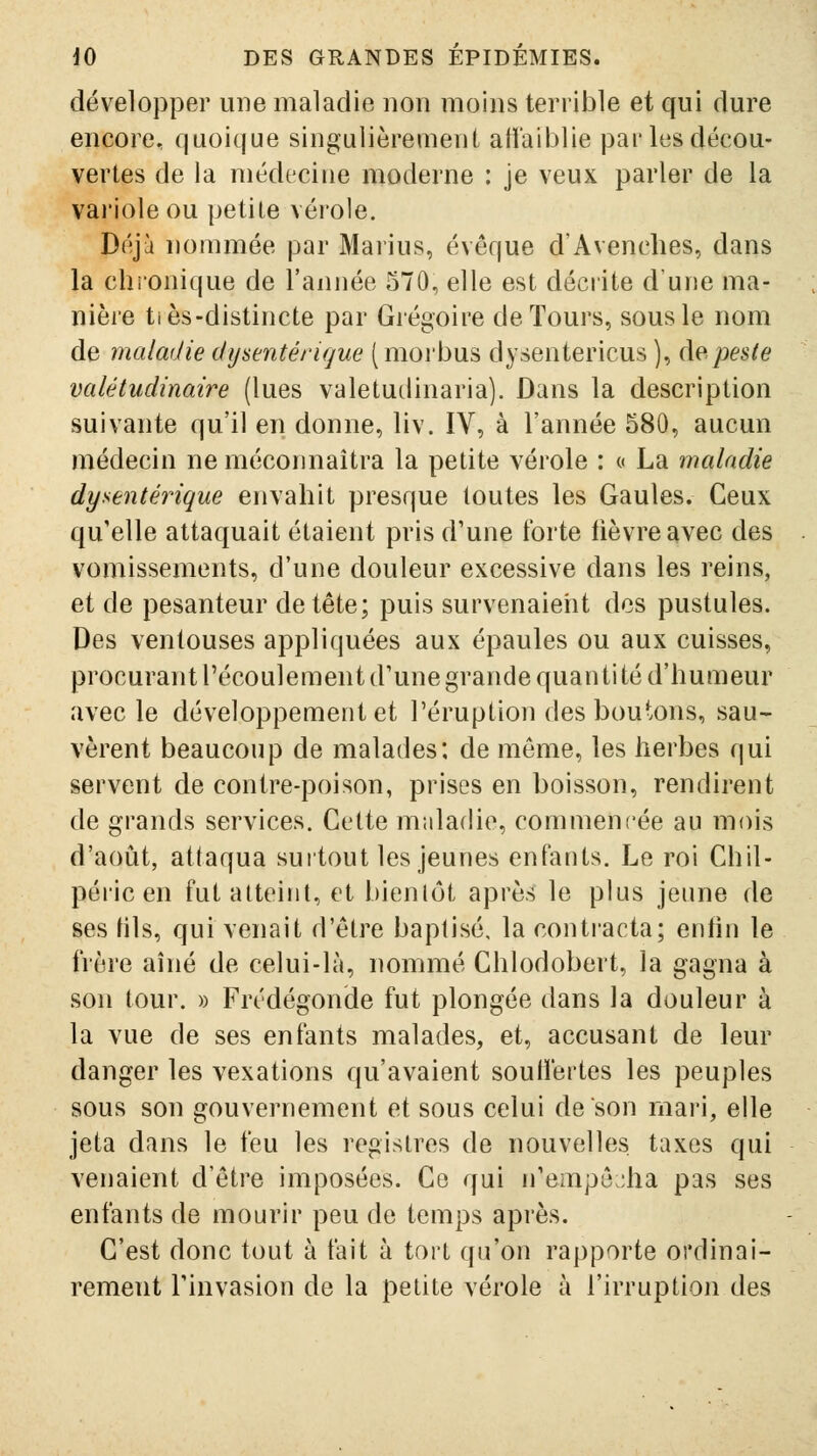 développer une maladie non moins terrible et qui dure encore, quoique singulièrement al1'ail)lie par les décou- vertes de la médecine moderne : je veux parler de la vai'iole ou petile véi'ole. Déjà nommée par Marins, évêque d'Avenches, dans la chronique de l'année 570, elle est déciite d'une ma- nière tiès-distincte par Grégoire de Tours, sous le nom de maladie dysentérique (morbus dysentericus ), àepeste valétudinaire (lues valetudinaria). Dans la description suivante qu'il en donne, liv. IV, à l'année 580, aucun médecin ne méconnaîtra la petite vérole : « La maladie dysentérique envahit presque toutes les Gaules. Ceux qu'elle attaquait étaient pris d'une forte fièvre avec des vomissements, d'une douleur excessive dans les reins, et de pesanteur de tête; puis survenaient des pustules. Des ventouses appliquées aux épaules ou aux cuisses, procurantrécoulementd'unegrande quantité d'humeur avec le développement et l'éruption des boutons, sau- vèrent beaucoup de malades; de même, les herbes qui servent de contre-poison, prises en boisson, rendirent de grands services. Cette muladio, commencée au mois d'août, attaqua surtout les jeunes enfants. Le roi Chil- péric en fut atteint, et bienlôt après le plus jeune de ses fils, qui venait d'être baptisé, la contracta; enfin le frère aîné de celui-là, nommé Chlodobert, la gagna à son tour. » Frédégonde fut plongée dans la douleur à la vue de ses enfants malades, et, accusant de leur danger les vexations qu'avaient souffertes les peuples sous son gouvernement et sous celui de son mari, elle jeta dans le feu les registres de nouvelles, taxes qui venaient d'être imposées. Ce qui n'empê;;ha pas ses enfants de mourir peu de temps après. C'est donc tout à fait à tort qu'on rapporte ordinai- rement l'invasion de la petite vérole à l'irruption des