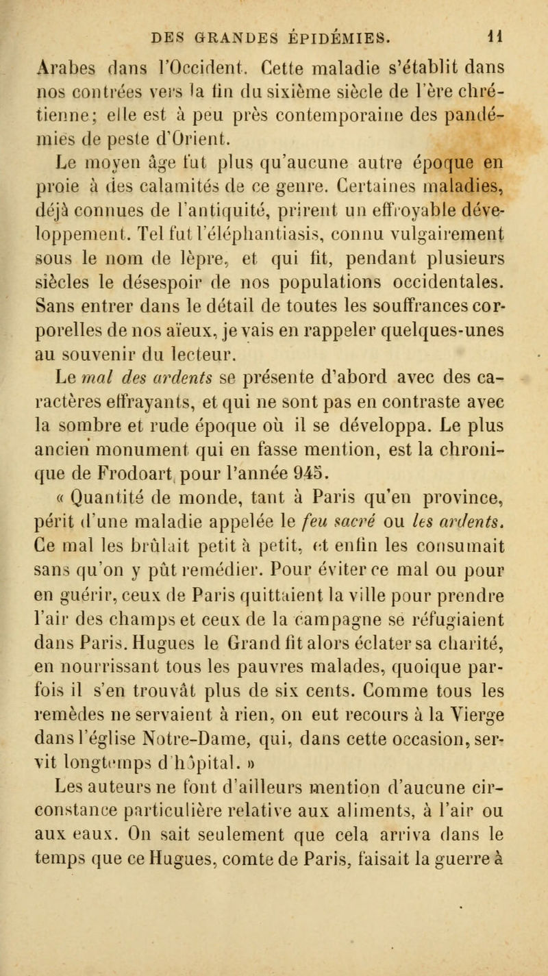 Arabes dans rOccident. Cette maladie s'établit dans nos contrées vers la lin du sixième siècle de l'ère chré- tienne; elle est à peu près contemporaine des pandé- mies de peste d'Orient. Le moyen âge fut plus qu'aucune autre époque en proie à des calamités de ce genre. Certaines maladies, déjà conimes de l'antiquité, prirent un effioyable déve- loppement. Tel t'ul l'élépliantiasis, connu vulgairement sous le nom de lèpre, et qui fit, pendant plusieurs siècles le désespoir de nos populations occidentales. Sans entrer dans le détail de toutes les souffrances cor- porelles de nos aïeux, je vais en rappeler quelques-unes au souvenir du lecteur. Le mal des ardents se présente d'abord avec des ca- ractères effrayants, et qui ne sont pas en contraste avec la sombre et rude époque où il se développa. Le plus ancien monument qui en fasse mention, est la chroni- que de Frodoart pour l'année 945. « Quantité de monde, tant à Paris qu'en province, périt d'une maladie appelée le feu sacré ou les ardents. Ce mal les brûlait petit à petit, et enfin les consumait sans qu'on y pût remédier. Pour éviter ce mal ou pour en guérir, ceux de Paris quittaient la ville pour prendre l'air des champs et ceux de la campagne se réfugiaient dans Paris. Hugues le Grand fit alors éclater sa charité, en nourrissant tous les pauvres malades, quoique par- fois il s'en trouvât plus de six cents. Comme tous les remèdes ne servaient à rien, on eut recours à la Vierge dans l'église Notre-Dame, qui, dans cette occasion, ser- vit longtemps d hjpital. » Les auteurs ne font d'ailleurs mention d'aucune cir- constance particulière relative aux aliments, à l'air ou aux eaux. On sait seulement que cela arriva dans le temps que ce Hugues, comte de Paris, faisait la guerre à