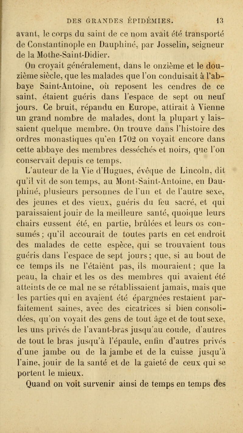 avant, le corps du saiiu de ce nom avait été transporté de Constantinople en Dauphiné, par Josselin, seigneur de la Mothe-Saint-Didier. On croyait généralement, dans le onzième et le dou- zième siècle, que les malades que l'on conduisait à Tab- baye Saint-Antoine, où reposent les cendres de ce saint, étaient guéris dans l'espace de sept ou neuf jours. Ce bruit, répandu en Europe, attirait à Vienne un grand nombre de malades, dont la plupart y lais- saient quelque membre. On trouve dans l'histoire des ordres monastiques qu en 170:2 on voyait encore dans cette abbaye des membres desséchés et noirs, que l'on conservait depuis ce temps. L'auteur de la Vie d'Hugues, évoque de Lincoln, dit qu'il vit de son temps, au Mont-Saint-Antoine, en Dau- phiné, plusieurs personnes de Fun et de l'autre sexe, des jeunes et des vieux, guéris du feu sacré, et qui paraissaient jouir de la meilleure santé, quoi(jue leurs chairs eussent été, en partie, brûlées et leurs os con- sumés; qu'il accourait de toutes parts en cet endroit des malades de cette espèce, qui se trouvaient tous guéris dans l'espace de sept jours ; que, si au bout de ce temps ils ne Tétaient pas, ils mouraient ; que la peau, la chair et les os des membres qui avaient été atteints de ce mal ne se rétablissaient jamais, mais que les parties qui en avaient été épargnées restaient par- faitement saines, avec des cicatrices si bien consoli- dées, qu'on voyait des gens de tout âge et de tout sexe, les uns privés de l'avant-bras jusqu'au coude, d'autres de tout le bras jusqu'à l'épaule, entin d'autres privés d'une jambe ou de la jambe et de la cuisse jusqu'à l'aine, jouir de la santé et de la gaieté de ceux qui se portent le mieux. Quand on voit survenir ainsi de temps en temps des