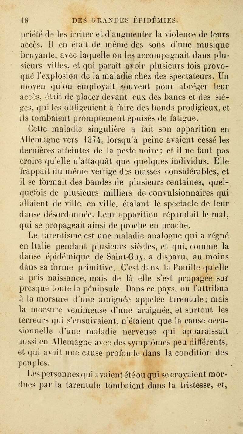 priété de les irriter et d'augmenter la violence de leurs accès. 11 en était de même des sons d'une musique bruyante, avec laquelle on les accompagnait dans plu- sieurs villes, et qui paraît avoir plusieurs fois provo- qué l'explosion de la maladie chez des spectateurs. Un moyen qu'on employait souvent pour abréger leur accès, était de placer devant eux des bancs et des siè- ges, qui les obligeaient à taire des bonds prodigieux, et ils tombaient pi'omptement épuisés de fatigue. Cette maladie singulière a fait son apparition en Allemagne vers 1374, lorsqu'à peine avaient cessé les dernières atteintes de la peste noire; et il ne faut pas croire qu'elle n'attaquât que quelques individus. Elle frappait du même vertige des masses considérables, et il se formait des bandes de plusieurs centaines, quel- quefois de plusieurs milliers de convulsionnaires qui allaient de ville en ville, étalant le spectacle de leur danse désordonnée. Leur apparition répandait le mal, qui se propageait ainsi de proche en proche. Le tarentisme est une maladie analogue qui a régné en Italie pendant plusieurs siècles, et qui, comme la danse épidémique de Saint-Guy, a disparu, au moins dans sa forme primitive. C'est dans la Fouille qu'elle a pris naissance^ mais de là elle s'est propagée sur presque toute la péninsule. Dans ce pays, on Tattribua à la morsure d'une araignée appelée tarentule; mais la morsure venimeuse d'une araignée, et surtout les terreurs qui s'ensuivaient, n'étaient que la cause occa- sionnelle d'une maladie nerveuse qui apparaissait aussi en Allemagne avec des symptômes peu dittérents, et qui avait une cause profonde dans la condition des peuples. Les personnes qui avaient été ou qui se croyaient mor- dues par la tarentule tombaient dans la tristesse, et.