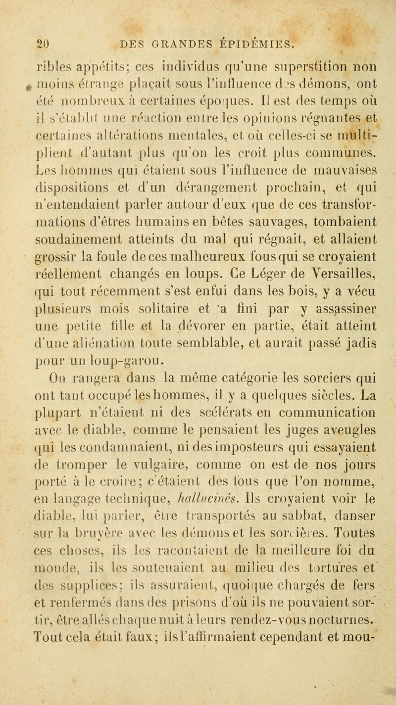 ribles appétits; ces individus qu'une supprstition non 0 moins éiraiige plaçait sous l'influence d?s démons, ont été nombi-eux à certaines époijues. Il est des temps où il s'établit une réaction entre les opinions régnantes et certaines altérations mentales, et où celles-ci se multi- plient d'autant plus qu'on les croit plus communes. Les hommes qui étaient sous l'influence de mauvaises dispositions et d'un dérangement prochain, et qui n'entendaient parler autour d'eux que de ces transfor- mations d'êtres humains en bêtes sauvages, tombaient soudainement atteints du mal qui régnait, et allaient grossir la foule de ces malheureux fous qui se croyaient réellement changés en loups. Ce Léger de Versailles, qui tout récemment s'est enfui dans les bois, y a vécu plusieurs mois solitaire et 'a fini par y assassiner une petite hlle et la dévorer en partie, était atteint d'une aliénation toute semblable, et aurait passé jadis pour un loup-garou. On rangera dans la même catégorie les sorciers qui ont tant occupé les hommes, il y a quelques siècles. La plupart n'étaient ni des scélérats en communication avec le diable, comme le pensaient les juges aveugles qui les condamnaient, ni des imposteurs qui essayaient de tromper le vulgaire, comme on est de nos jours porté à le croiie; c'étaient des tous que l'on nomme, en langage technique, halbicinés. Ils croyaient voir le diable, lui parier, être transportés au sabbat, danser sur la bruyère avec les démons et les sorcièies. Toutes ces choses, ils les racontaient de la meilleure foi du monde, ils les soutenaient au milieu des tortures et des supplices; ils assuraient, quoique chargés de fers et renfermés dans des prisons d'où ils ne pouvaient sor-' tir, être allés chaquenuit à leurs rendez-vous nocturnes. Tout cela était faux; ils l'affirmaient cependant et mou-