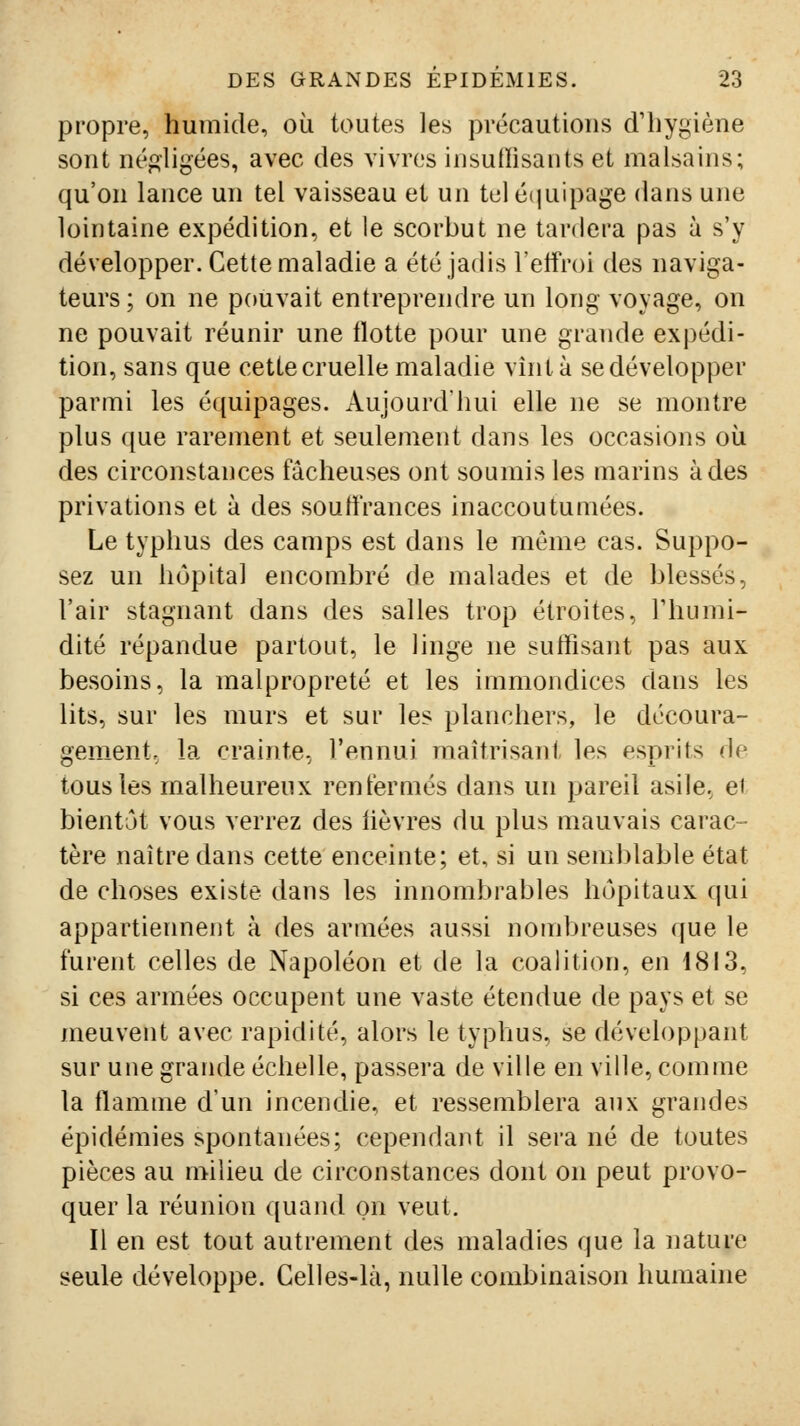 propre, humide, où toutes les précautions d'hygiène sont négligées, avec des vivres insufïisants et malsains; qu'on lance un tel vaisseau et un tel équipage dans une lointaine expédition, et le scorbut ne tardera pas à s'y développer. Cette maladie a été jadis l'eifroi des naviga- teurs ; on ne pouvait entreprendre un long voyage, on ne pouvait réunir une flotte pour une grande expédi- tion, sans que cette cruelle maladie vint à se développer parmi les équipages. Aujourd'hui elle ne se montre plus que rarement et seulement dans les occasions où des circonstances fâcheuses ont soumis les marins à des privations et à des souffrances inaccoutumées. Le typhus des camps est dans le môme cas. Suppo- sez un hôpital encombré de malades et de blessés, l'air stagnant dans des salles trop étroites, Fhumi- dité répandue partout, le linge ne suffisant pas aux besoins, la malpropreté et les immondices dans les lits, sur les murs et sur les planchers, le découra- gement, la crainte, l'ennui maîtrisant les esprits de tous les malheureux renfermés dans un pareil asile, ei bientôt vous verrez des iièvres du plus mauvais carac- tère naître dans cette enceinte; et, si un semblable état de choses existe dans les innombrables hôpitaux qui appartiennent à des armées aussi nombreuses que le furent celles de Napoléon et de la coalition, en 1813, si ces armées occupent une vaste étendue de pays et se meuvent avec rapidité, alors le typhus, se développant sur une grande échelle, passera de ville en ville, comme la flamme d'un incendie, et ressemblera aux grandes épidémies spontanées; cependant il sera né de toutes pièces au milieu de circonstances dont on peut provo- quer la réunion quand on veut. Il en est tout autrement des maladies que la nature seule développe. Celles-là, nulle combinaison humaine