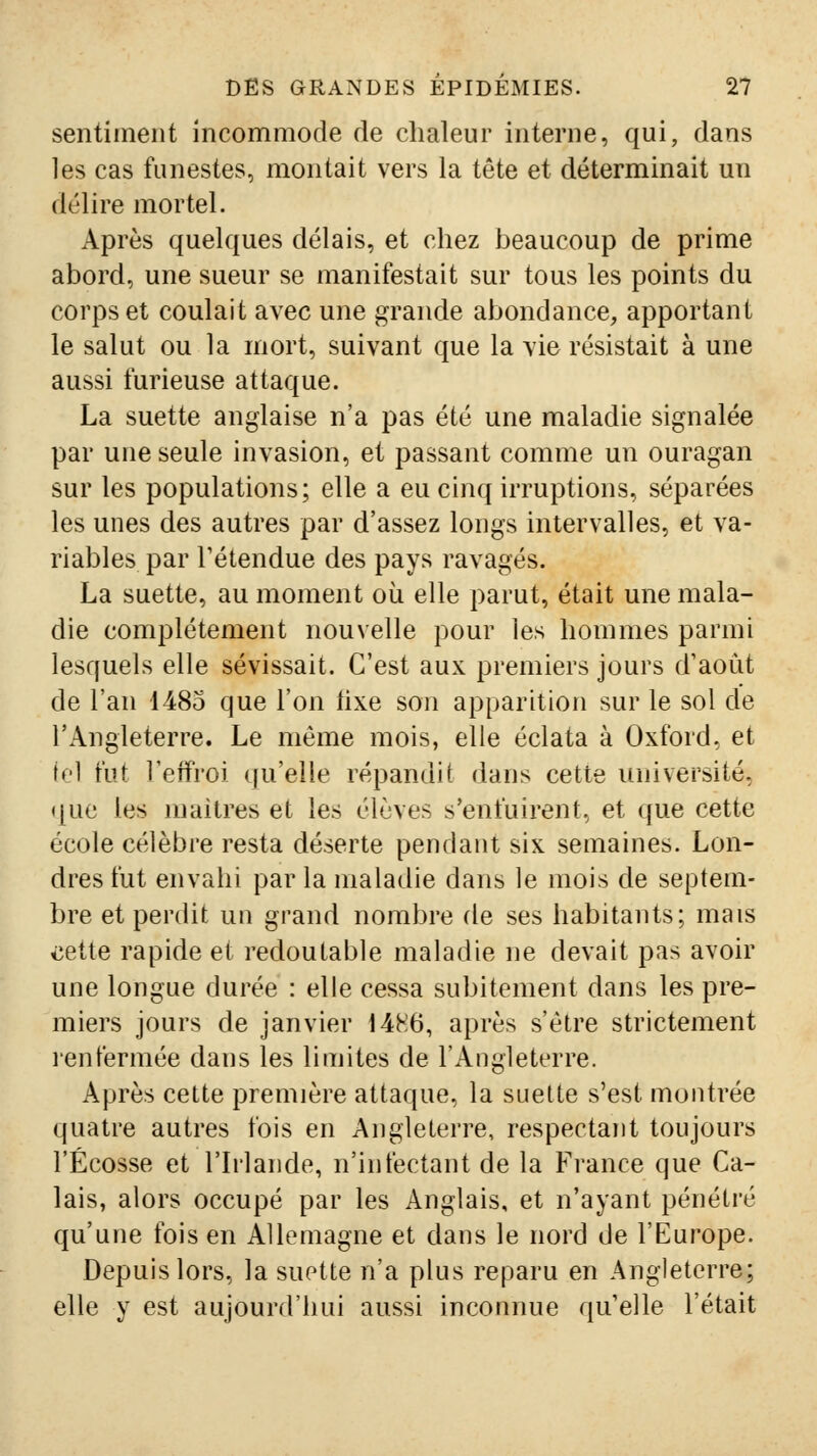 sentiment incommode de chaleur interne, qui, dans les cas funestes, montait vers la tête et déterminait un dL'lire mortel. Après quelques délais, et chez beaucoup de prime abord, une sueur se manifestait sur tous les points du corps et coulait avec une grande abondance, apportant le salut ou la mort, suivant que la vie résistait à une aussi furieuse attaque. La suette anglaise n'a pas été une maladie signalée par une seule invasion, et passant comme un ouragan sur les populations; elle a eu cinq irruptions, séparées les unes des autres par d'assez longs intervalles, et va- riables par rétendue des pays ravagés. La suette, au moment où elle parut, était une mala- die complètement nouvelle pour les hommes parmi lesquels elle sévissait. C'est aux premiers jours d'août de l'an 4485 que l'on lixe son apparition sur le sol de l'Angleterre. Le même mois, elle éclata à Oxford, et tel fut l'effroi qu'elle répandit dans cette université, que les maîtres et les élèves s'enfuirent, et que cette école célèbre resta déserte pendant six semaines. Lon- dres fut envahi par la maladie dans le mois de septem- bre et perdit un grand nombre de ses habitants; mais iiette rapide et redoutable maladie ne devait pas avoir une longue durée : elle cessa subitement dans les pre- miers jours de janvier 1486, après s'être strictement renfermée dans les limites de l'Angleterre. Après cette première attaque, la suette s'est montrée quatre autres fois en Angleterre, respectant toujours l'Ecosse et l'Irlande, n'infectant de la France que Ca- lais, alors occupé par les Anglais, et n'ayant pénétré qu'une fois en Allemagne et dans le nord de l'Europe. Depuis lors, la suette n'a plus reparu en Angleterre; elle y est aujourd'hui aussi inconnue qu elle l'était