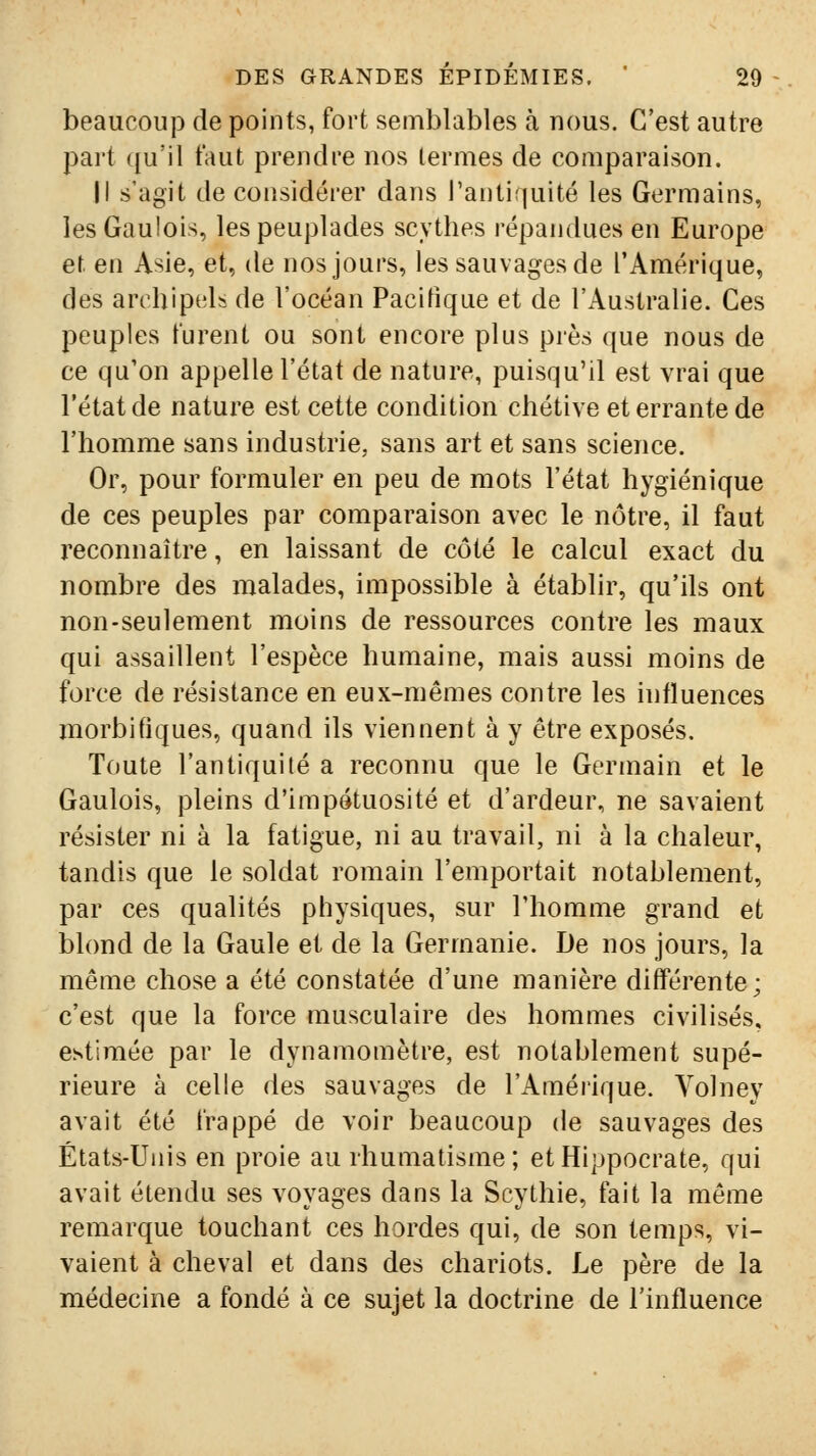 beaucoup de points, fort semblables à nous. C'est autre part qu'il faut prendre nos termes de comparaison. Il s'agit de considérer dans l'antiquité les Germains, les Gaulois, les peuplades scythes répandues en Europe et en Asie, et, de nos jours, les sauvages de l'Amérique, des archipels de l'océan Pacifique et de l'Australie. Ces peuples furent ou sont encore plus près que nous de ce qu'on appelle l'état de nature, puisqu'il est vrai que l'état de nature est cette condition chétive et errante de l'homme sans industrie, sans art et sans science. Or, pour formuler en peu de mots l'état hygiénique de ces peuples par comparaison avec le nôtre, il faut reconnaître, en laissant de côté le calcul exact du nombre des malades, impossible à établir, qu'ils ont non-seulement moins de ressources contre les maux qui assaillent l'espèce humaine, mais aussi moins de force de résistance en eux-mêmes contre les intluences morbitiques, quand ils viennent à y être exposés. Toute l'antiquité a reconnu que le Germain et le Gaulois, pleins d'impétuosité et d'ardeur, ne savaient résister ni à la fatigue, ni au travail, ni à la chaleur, tandis que le soldat romain l'emportait notablement, par ces qualités physiques, sur l'homme grand et blond de la Gaule et de la Germanie. De nos jours, la même chose a été constatée d'une manière différente; c'est que la force musculaire des hommes civilisés, estimée par le dynamomètre, est notablement supé- rieure à celle des sauvages de l'Amérique. Volney avait été frappé de voir beaucoup de sauvages des États-Unis en proie au rhumatisme; etHippocrate, qui avait étendu ses voyages dans la Scythie, fait la même remarque touchant ces hordes qui, de son temps, vi- vaient à cheval et dans des chariots. Le père de la médecine a fondé à ce sujet la doctrine de l'influence