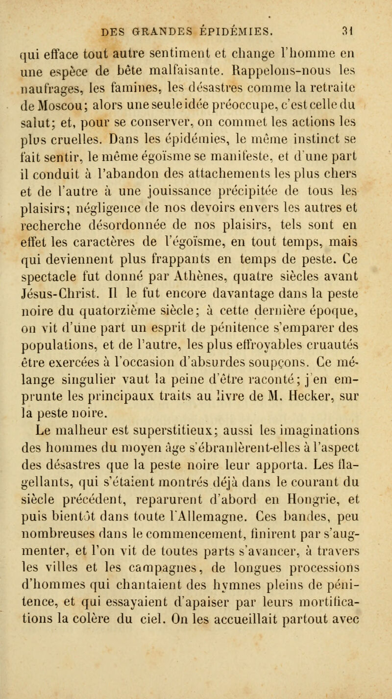 qui efface tout autre sentiment et change l'iiomme en une espèce de béte malfaisante. Rappelons-nous les naufrages, les famines, les désastres comme la retraite de Moscou; alors une seule idée préoccupe, c'est celle du salut; et, pour se conserver, on commet les actions les plus cruelles. Dans les épidémies, le même instinct se fait sentir, le même égoïsme se manifeste, et dune part il conduit à l'abandon des attachements les plus chers et de l'autre à une jouissance précipitée de tous les plaisirs; négligence de nos devoirs envers les autres et recherche désordonnée de nos plaisirs, tels sont en effet les caractères de l'égoïsme, en tout temps, mais qui deviennent plus frappants en temps de peste. Ce spectacle fut donné par Athènes, quatre siècles avant Jésus-Christ. Il le fut encore davantage dans la peste noire du quatorzième siècle; à cette deriùère époque, on vit d'iine part un esprit de pénitence s'emparer des populations, et de l'autre, les plus effroyables cruautés être exercées à l'occasion d'absurdes soupçons. Ce mé- lange singulier vaut la peine d'être raconté; j en em- prunte les principaux traits au livre de M. Hecker, sur la peste noire. Le malheur est superstitieux; aussi les imaginations des hommes du moyen âge s'ébranlèrent-elles à l'aspect des désastres que la peste noire leur apporta. Les tla- gellants, qui s'étaient montrés déjà dans le courant du siècle précédent, reparurent d'abord en Hongrie, et puis bientôt dans toute l'Allemagne. Ces bandes, peu nombreuses dans le commencement, finirent par s'aug- menter, et Ton vit de toutes parts s'avancer, à travers les villes et les campagnes, de longues processions d'hommes qui chantaient des hymnes pleins de péni- tence, et qui essayaient d'apaiser par leurs mortifica- tions la colère du ciel. On les accueillait partout avec