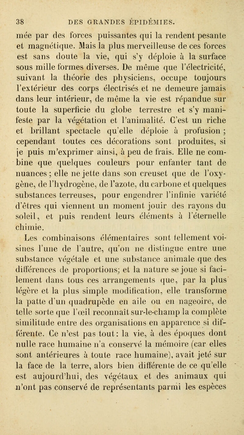 mée par des forces puissantes qui la rendent pesante et magnétique. Mais la plus merveilleuse de ces forces est sans doute la vie, qui s'y déploie à la surface sous mille formes diverses. De même que l'électricité, suivant la théorie des physiciens, occupe toujours l'extérieur des corps électrisés et ne demeure jamais dans leur intérieur, de même la vie est répandue sur toute la superficie du globe terrestre et s'y mani- feste par la végétation et l'animalité. C'est un riche et brillant spectacle qu'elle déploie à profusion ; cependant toutes ces décorations sont produites, si je puis m'exprimer ainsi, à peu de frais. Elle ne com- bine que quelques couleurs pour enfanter tant de nuances; elle ne jette dans son creuset que de l'oxy- gène, de l'hydrogène, de l'azote, du carbone et quelques substances terreuses, pour engendrer l'infinie variété d'êtres qui viennent un moment jouir des rayons du soleil, et puis rendent leurs éléments à l'éternelle chimie. Les combinaisons élémentaires sont tellement voi- sines l'une de l'autre, qu'on ne distingue entre une substance végétale et une substance animale que des différences de proportions; et la nature se joue si faci- lement dans tous ces arrangements ({ue, par la plus légère et la plus simple modification, elle transforme la patte d'un quadrupède en aile ou en nageoire, de telle sorte que l'œil reconnaît sur-le-champ la complète similitude entre des organisations en apparence si dif- férente. Ce n'est pas tout : la vie, à des époques dont nulle race humaine n'a conservé la mémoire (car elles sont antérieures à toute race humaine), avait jeté sur la face de la terre, alors bien différente de ce qu'elle est aujourd'hui, des végétaux et des animaux qui n'ont pas conservé de représentants parmi les espèces