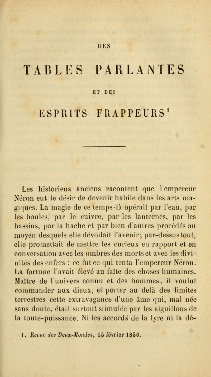 DES TABLES PARLANTES ET DES ESPRITS FRAPPEURS' Les historiens anciens racontent que l'empereur Néron eut le désir de devenir habile dans les arts ma- giques. La magie de ce temps-là opérait par l'eau, par les boules, par le cuivre, par les lanternes, par les bassins, par la hache et par bien d'autres procédés au moyen desquels elle dévoilait l'avenir ; par-dessus tout, elle promettait de mettre les curieux en rapport et en conversation avec les ombres des morts et avec les divi- nités des enfers : ce fut ce qui tenta l'empereur Néron. La fortune l'avait élevé au faîte des choses humaines. Maître de l'univers connu et des hommes, il voulut commander aux dieux, et porter au delà des limites terrestres cette extravagance d'une âme qui, mal née sans doute, était surtout stimulée par les aiguillons de la toute-puissance. Ni les accords de la lyre ni la dé- 1. Revue des Deux-Mondes, 15 février 1856.