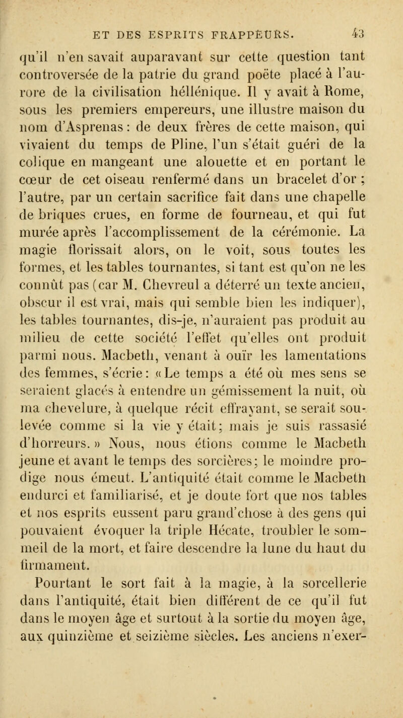 qu'il n'en savait auparavant sur cette question tant controversée de la patrie du grand poëte placé à l'au- rore de la civilisation hellénique. Il y avait à Rome, sous les premiers empereurs, une illustre maison du nom d'Asprenas : de deux frères de cette maison, qui vivaient du temps de Pline. Fun s'était guéri de la colique en mangeant une alouette et en portant le cœur de cet oiseau renfermé dans un bracelet d'or ; l'autre, par un certain sacrifice fait dans une chapelle de briques crues, en forme de fourneau, et qui fut murée après l'accomplissement de la cérémonie. La magie fîorissait alors, on le voit, sous toutes les formes, et les tables tournantes, si tant est qu'on ne les connût pas (car M. Chevreul a déterré un texte ancien, obscur il est vrai, mais qui semble bien les indiquer), les tables tournantes, dis-je, n'auraient pas produit au milieu de cette société l'effet qu'elles ont produit parmi nous. Macbeth, venant à ouïr les lamentations des femmes, s'écrie : a Le temps a été où mes sens se sei'aient glacés à entendre un gémissement la nuit, où ma chevelure, à quelque récit effrayant, se serait sou- levée comme si la vie y était; mais je suis rassasié d'horreurs. » Nous, nous étions comme le Macbeth jeune et avant le temps des sorcières; le moindre pro- dige nous émeut. L'antiquité était comme le Macbetli endurci et familiarisé, et je doute fort que nos tables et nos esprits eussent paru grand'chose à des gens qui pouvaient évoquer la triple Hécate, troubler le som- meil de la mort, et faire descendre la lune du haut du firmament. Pourtant le sort fait à la magie, à la sorcellerie dans Tanliquité, était bien dilièrent de ce qu'il fut dans le moyen âge et surtout à la sortie du moyen âge, aux quinzième et seizième siècles. Les anciens n'exer-