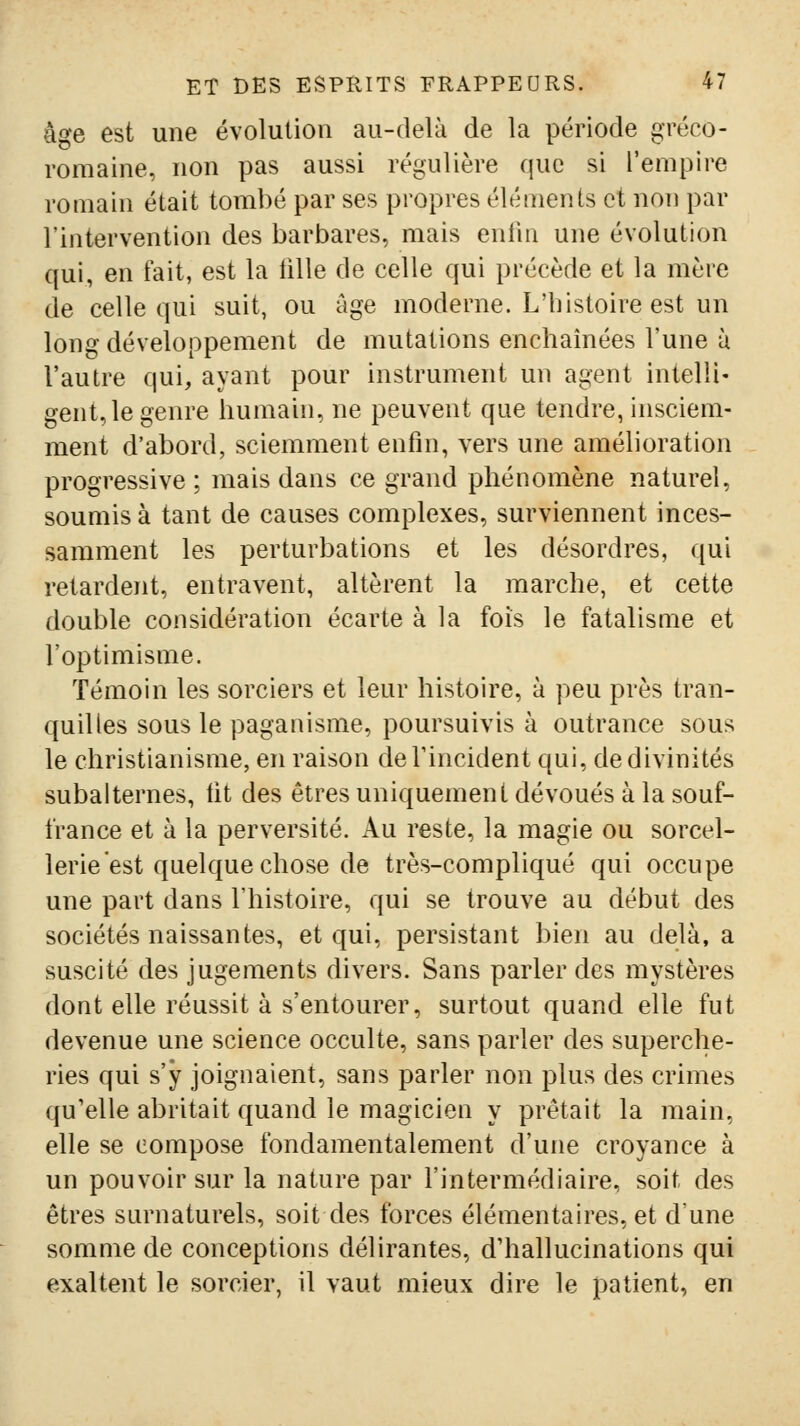 âge est une évolution au-delà de la période gréco- romaine, non pas aussi régulière que si l'empire romain était tombé par ses propres éléments et non par l'intervention des barbares, mais entin une évolution qui, en fait, est la tille de celle qui précède et la mère de celle qui suit, ou âge moderne. L'histoire est un long développement de mutations enchaînées l'une ù l'autre qui, ayant pour instrument un agent intelli- gent, le genre humain, ne peuvent que tendre, insciem- ment d'abord, sciemment enfin, vers une amélioration progressive; mais dans ce grand phénomène naturel, soumis à tant de causes complexes, surviennent inces- samment les perturbations et les désordres, qui retardent, entravent, altèrent la marche, et cette double considération écarte à la fois le fatalisme et l'optimisme. Témoin les sorciers et leur histoire, à peu près tran- quilles sous le paganisme, poursuivis à outrance sous le christianisme, en raison deTincident qui, de divinités subalternes, lit des êtres uniquement dévoués à la souf- france et à la perversité. Au reste, la magie ou sorcel- lerie est quelque chose de très-compliqué qui occupe une part dans l'histoire, qui se trouve au début des sociétés naissantes, et qui, persistant bien au delà, a suscité des jugements divers. Sans parler des mystères dont elle réussit à s'entourer, surtout quand elle fut devenue une science occulte, sans parler des superche- ries qui s'y joignaient, sans parler non plus des crimes qu'elle abritait quand le magicien y prêtait la main, elle se compose fondamentalement d'une croyance à un pouvoir sur la nature par l'intermédiaire, soit des êtres surnaturels, soit des forces élémentaires, et d'une somme de conceptions délirantes, d'hallucinations qui exaltent le sorcier, il vaut mieux dire le patient, en