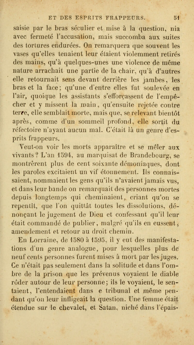 saisie par le bras séculier et mise à la ([uestioii, nia avec fermeté raccusation, mais succomba aux suites des tortures endurées. On remarquera que souvent les vases qu'elles tenaient leur étaient violemment retirés des mains, qu'à quelques-unes une violence de même nature arrachait une partie de la chair, qu'à d'autres elle retournait sens devant derrière les jambes, les bras et la face ; qu'une d'entre elles fut soulevée en Tair, quoique les assistants s'efforçassent de l'empê- cher et y missent la main, qu'ensuite rejetée contre terre, elle semblait morte, mais que, se relevant bientôt après, comme d'un sommeil profond, elle sortit du réfectoire n'ayant aucun mal. C'était là un genre d'es- prits frappeurs. Veut-on voir les morts apparaître et se mêler aux vivants? L'an 1594, au marrjuisat de Brandebourg, se montrèrent plus de cent soixante démoniaques, dont les paroles excitaient un vif étonnement. Ils connais^ saient, nommaient les gens qu'ils n'avaient jamais vus, et dans leur bande on remarquait des personnes mortes depuis longtemps qui cheminaient, criant qu'on se repentît, que l'on quittât toutes les dissolulions, dé- nonçant le jugement de Dieu et confessant qu'il leur était commandé de publier, malgré qu'ils en eussent^ amendement et retour au droit chemin. En Lorraine, de 1580 à 1595, il y eut de? manifesta- tions d'un genre analogue, pour lesquelles plus de neuf cents personnes furent mises à mort par les juges* Ce n'était pas seulement dans la solitude et dans l'om- bre de la prison que les prévenus voyaient le diable rôder autour de leur personne; ils le voyaient, le sen- taient, l'entendaient dans e tribunal et même pen- dant qu'on leur infligeait la question. Une femme était étendue sur le chevalet, et Satan, niché dans l'épais-