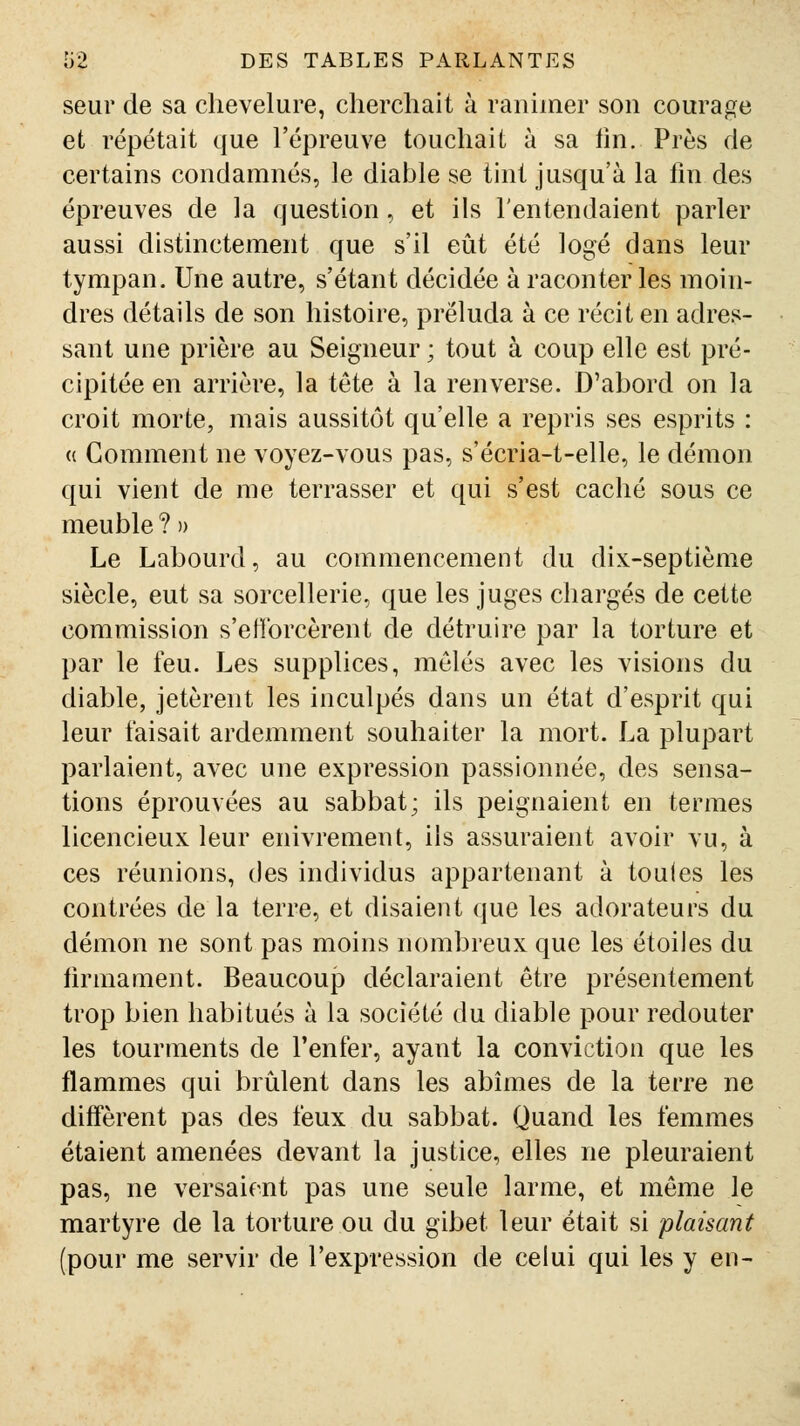 seur de sa chevelure, cliercliait à ranimer son courage et répétait que l'épreuve touchait à sa lin. Près de certains condamnés, le diable se tint jusqu'à la fin des épreuves de la question, et ils l'entendaient parler aussi distinctement que s'il eût été logé dans leur tympan. Une autre, s'étant décidée à raconter les moin- dres détails de son histoire, préluda à ce récit en adres- sant une prière au Seigneur ; tout à coup elle est pré- cipitée en arrière, la tête à la renverse. D'abord on la croit morte, mais aussitôt qu'elle a repris ses esprits : (( Gomment ne voyez-vous pas, s'écria-t-elle, le démon qui vient de me terrasser et qui s'est caché sous ce meuble ? » Le Labourd, au commencement du dix-septième siècle, eut sa sorcellerie, que les juges chargés de cette commission s'efforcèrent de détruire par la torture et par le feu. Les supplices, mêlés avec les visions du diable, jetèrent les inculpés dans un état d'esprit qui leur faisait ardemment souhaiter la mort. La plupart parlaient, avec une expression passionnée, des sensa- tions éprouvées au sabbat; ils peignaient en termes licencieux leur enivrement, ils assuraient avoir vu, à ces réunions, des individus appartenant à touies les contrées de la terre, et disaient que les adorateurs du démon ne sont pas moins nombreux que les étoiles du firmament. Beaucoup déclaraient être présentement trop bien habitués à la société du diable pour redouter les tourments de l'enfer, ayant la conviction que les flammes qui brûlent dans les abîmes de la terre ne diffèrent pas des feux du sabbat. Quand les femmes étaient amenées devant la justice, elles ne pleuraient pas, ne versaient pas une seule larme, et même le martyre de la torture ou du gibet leur était si plaisant (pour me servir de l'expression de celui qui les y en-