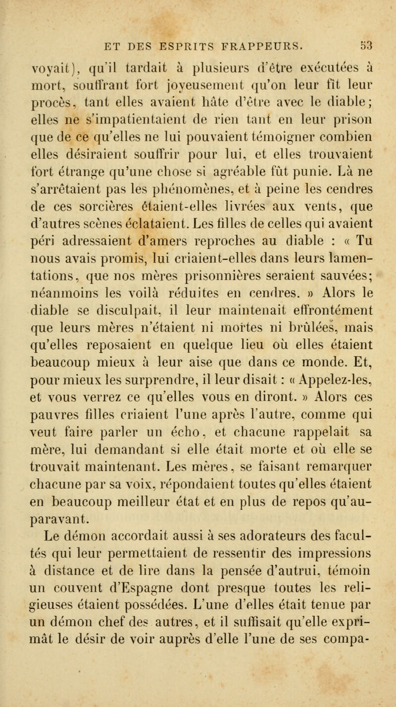 voyait), qu'il tardait à plusieurs d'être exécutées à mort, souffrant fort joyeusement (ju'on leur fît leur procès, tant elles avaient hâte d'être avec le diable; elles ne s'impatientaient de rien tant en leur prison que de ce qu'elles ne lui pouvaient témoigner combien elles désiraient souffrir pour lui, et elles trouvaient fort étrange qu'une chose si agréable fût punie. Là ne s'arrêtaient pas les phénomènes, et à peine les cendres de ces sorcières étaient-elles livrées aux vents, que d'autres scènes éclataient. Les tilles de celles qui avaient péri adressaient d'amers reproches au diable : « Tu nous avais promis, lui criaient-elles dans leurs lamen- tations, que nos mères prisonnières seraient sauvées; néanmoins les voilà réduites en cendres. » Alors le diable se disculpait, il leur maintenait effrontément que leurs mères n'étaient ni mortes ni brûlées, mais qu'elles reposaient en quelque lieu où elles étaient beaucoup mieux à leur aise que dans ce monde. Et, pour mieux les surprendre, il leur disait : « Appelez-les, et vous verrez ce qu'elles vous en diront. » Alors ces pauvres fdles criaient l'une après l'autre, comme qui veut faire parler un écho, et chacune rappelait sa mère, lui demandant si elle était morte et oii elle se trouvait maintenant. Les mères, se faisant remarquer chacune par sa voix, répondaient toutes qu'elles étaient en beaucoup meilleur état et en plus de repos qu'au- paravant. Le démon accordait aussi à ses adorateurs des facul- tés qui leur permettaient de ressentir des impressions à distance et de lire dans la pensée d'autrui, témoin un couvent d'Espagne dont presque toutes les reli- gieuses étaient possédées. L'une d'elles était tenue par un démon chef des autres, et il suffisait qu'elle expri- mât le désir de voir auprès d'elle l'une de ses compa-