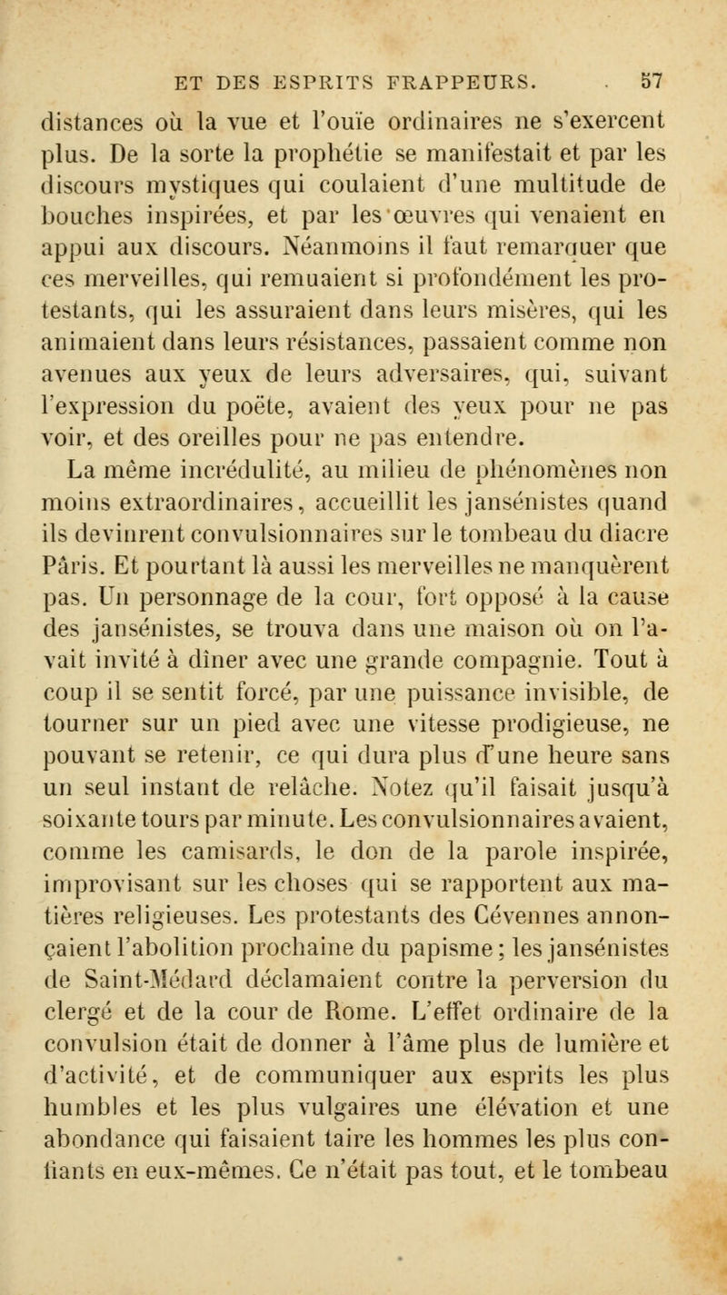 distances où la vue et l'ouïe ordinaires ne s'exercent plus. De la sorte la prophétie se manifestait et par les discours mystiques qui coulaient d'une multitude de bouches inspirées, et par les œuvres qui venaient en appui aux discours. Néanmoins il faut remarquer que ces merveilles, qui remuaient si profondément les pro- testants, qui les assuraient dans leurs misères, qui les aniaiaient dans leurs résistances, passaient comme non avenues aux yeux de leurs adversaires, qui, suivant l'expression du poète, avaient des yeux pour ne pas voir, et des oreilles pour ne pas entendre. La même incrédulité, au milieu de phénomènes non moins extraordinaires, accueillit les jansénistes quand ils devinrent convulsionnaires sur le tombeau du diacre Paris. Et pourtant là aussi les merveilles ne manquèrent pas. Un personnage de la cour, fort opposé à la cause des jansénistes, se trouva dans une maison où on l'a- vait invité à dîner avec une grande compagnie. Tout à coup il se sentit forcé, par une puissance invisible, de tourner sur un pied avec une vitesse prodigieuse, ne pouvant se retenir, ce qui dura plus d'une heure sans un seul instant de relâche. Notez qu'il faisait jusqu'à soixante tours par minute. Les convulsionnaires a valent, comme les camisards, le don de la parole inspirée, improvisant sur les choses qui se rapportent aux ma- tières rehgieuses. Les protestants des Cévennes annon- çaient l'abolition prochaine du papisme ; les jansénistes de Saint-Médard déclamaient contre la perversion du clergé et de la cour de Rome. L'effet ordinaire de la convulsion était de donner à l'âme plus de lumière et d'activité, et de communiquer aux esprits les plus humbles et les plus vulgaires une élévation et une abondance qui faisaient taire les hommes les plus con- liants en eux-mêmes. Ce n'était pas tout, et le tombeau