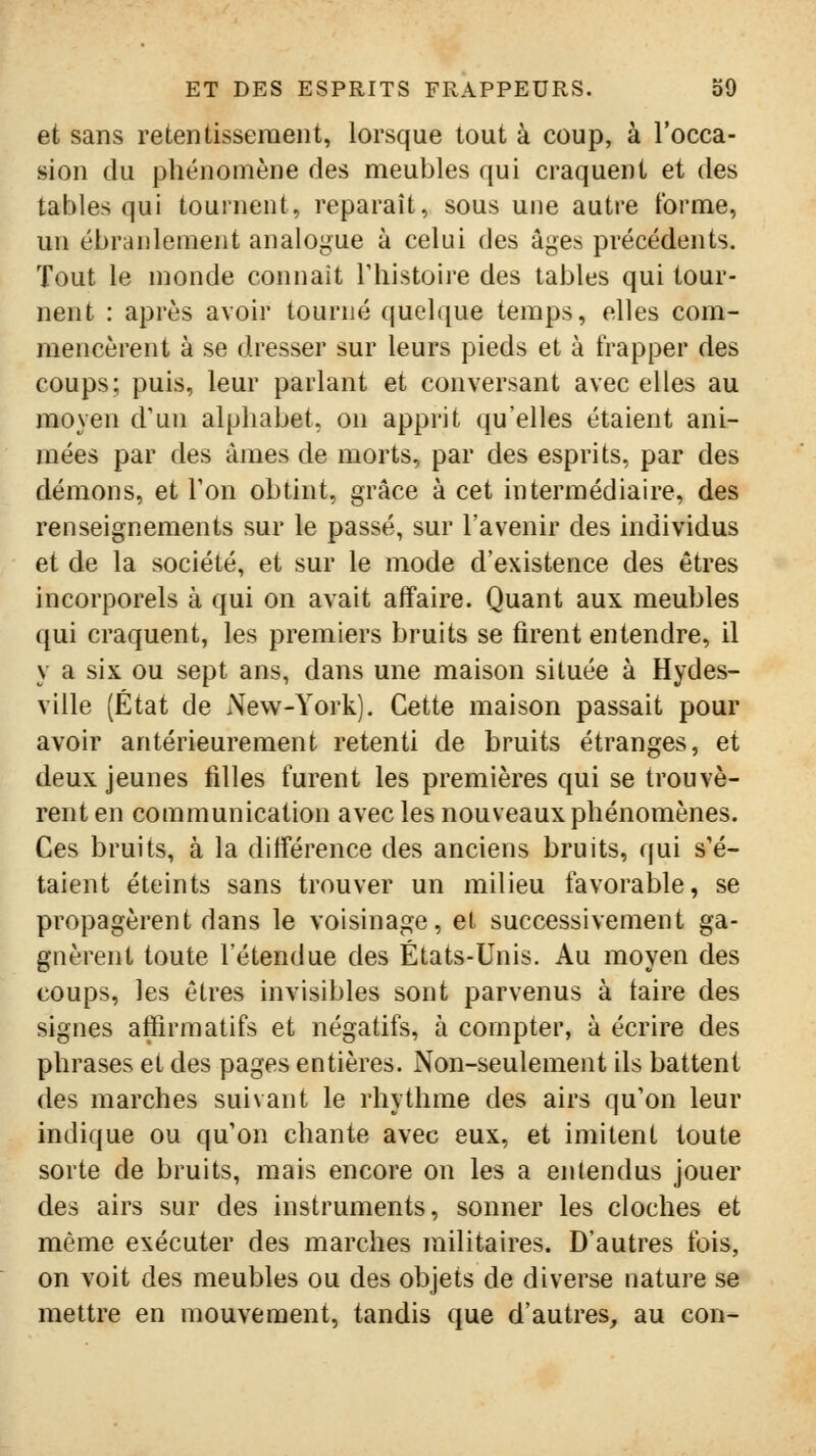 et sans retentissement, lorsque tout à coup, à l'occa- sion du phénomène des meubles qui craquent et des tables qui tournent, reparaît, sous une autre forme, un ébranlement analogue à celui des âges précédents. Tout le monde connaît Thistoire des tables qui tour- nent : après avoir tourné quelque temps, elles com- mencèrent à se dresser sur leurs pieds et à frapper des coups; puis, leur parlant et conversant avec elles au moyen d'un alphabet, on apprit qu'elles étaient ani- mées par des âmes de morts, par des esprits, par des démons, et Ton obtint, grâce à cet intermédiaire, des renseignements sur le passé, sur l'avenir des individus et de la société, et sur le mode d'existence des êtres incorporels à qui on avait affaire. Quant aux meubles qui craquent, les premiers bruits se firent entendre, il y a six ou sept ans, dans une maison située à Hydes- ville (État de New-York). Cette maison passait pour avoir antérieurement retenti de bruits étranges, et deux jeunes filles furent les premières qui se trouvè- rent en communication avec les nouveaux phénomènes. Ces bruits, à la différence des anciens bruits, qui s'é- taient éteints sans trouver un milieu favorable, se propagèrent dans le voisinage, et successivement ga- gnèrent toute l'étendue des États-Unis. Au moyen des coups, les êtres invisibles sont parvenus à taire des signes affirmatifs et négatifs, à compter, à écrire des phrases et des pages entières. Non-seulement ils battent des marches suivant le rhythme des airs qu'on leur indique ou qu'on chante avec eux, et imitent toute sorte de bruits, mais encore on les a entendus jouer des airs sur des instruments, sonner les cloches et même exécuter des marches militaires. D'autres fois, on voit des meubles ou des objets de diverse nature se mettre en mouvement, tandis que d'autres, au con-