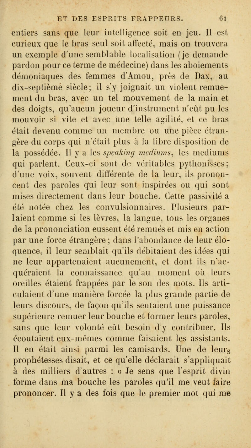 entiers sans que leur intelligence soit en jeu. Il est curieux que le bras seul soit affecté, mais on trouvera un exemple d'une semblable localisation (je demande pardon pour ce terme de médecine) dans les aboiements démoniaques des femmes d'Amou, près de Dax, au dix-septièmè siècle; il s'y joignait un violent remue- ment du bras, avec un tel mouvement de la main et des doigts, qu'aucun joueur d'instrument n'eût pu les mouvoir si vite et avec une telle agilité, et ce bras était devenu comme un membre ou une pièce étran- gère du corps qui n'était plus à la libre disposition de la possédée. Il y a les speakmg médiums^ les médiums qui parlent. Ceux-ci sont de véritables pytlionisses; d'une voix, souvent différente de la leur, ils pronon- cent des paroles qui leur sont inspirées ou qui sont mises directement dans leur bouche. Cette passivité a été notée chez les convulsionnaires. Plusieurs par- laient comme si les lèvres, la langue, tous les organes de la prononciation eussent été remués et mis en action par une force étrangère; dans l'abondance de leur élo- quence, il leur semblait qu'ils débitaient des idées qui ne leur appartenaient aucunement, et dont ils n'ac- quéraient la connaissance qu'au moment où leurs oreilles étaient frappées par le son des mots. Ils arti- culaient d'une manière forcée la plus grande partie de leurs discours, de façon qu'ils sentaient une puissance supérieure remuer leur bouche et former leurs paroles, sans que leur volonté eût besoin dy contribuer. Ils écoutaient eux-mêmes comme faisaient les assistants. Il en était ainsi parmi les camisards. Une de leurs prophétesses disait, et ce qu'elle déclarait s'appliquait à des milliers d'autres : « Je sens que l'esprit divin forme dans ma bouche les paroles qu'il me veut faire prononcer. Il y a des fois que le premier mot qui me