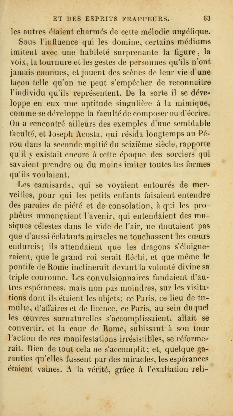 les autres étaient charmés de cette mélodie angélique. Sous Fiiilluence qui les domine, certains médiums imitent avec une habileté surprenante la figure, la voix, la tournure et les gestes de personnes qu'ils n'ont jamais connues, et jouent des scènes de leur vie d'une laçon telle qu'on ne peut s'empêcher de reconnaître l'individu qu'ils représentent. De la sorte il se déve- loppe en eux une aptitude singulière à la mimique, comme se développe la faculté de composer ou d'écrire. On a rencontré ailleurs des exemples d'une semblable faculté, et Joseph Acosta, qui résida longtemps au Pé- rou dans la seconde moitié du seizième siècle, rapporte quil y existait encore à cette époque des sorciers qui savaient prendre ou du moins imiter toutes les formes qu'ils voulaient. Les camisards, qui se voyaient entourés de mer- veilles, pour qui les petits enfants faisaient entendre des paroles de piété et de consolation, à qui les pro- phètes annonçaient l'avenir, qui entendaient des mu- siques célestes dans le vide de l'air, ne doutaient pas que d'aussi éclatants miracles ne touchassent les cœurs endurcis; ils attendaient que les dragons s'éloigne- raient, que le grand roi serait fléchi, et que même le pontife (le Rome inclinerait devant la volonté divine sa triple couronne. Les convulsionnaires fondaient d'au- tres es[)érances, mais non pas moindi'es, sur les visita- tions dont ils étaient les objets; ce Paris, ce lieu de tu- multe, d'affaires et de licence, ce Paris, au sein duquel les œuvres surnaturelles s'accomplissaient, allait se convertir, et la cour de Rome, subissant à son tour l'action de ces manifestations irrésistibles, se réforme- rait. Rien de tout cela ne s'accomplit; et, quelque ga- ranties qu'elles fussent par des miracles, les espérances étaient vaines. A la vérité, grâce à l'exaltation reli-