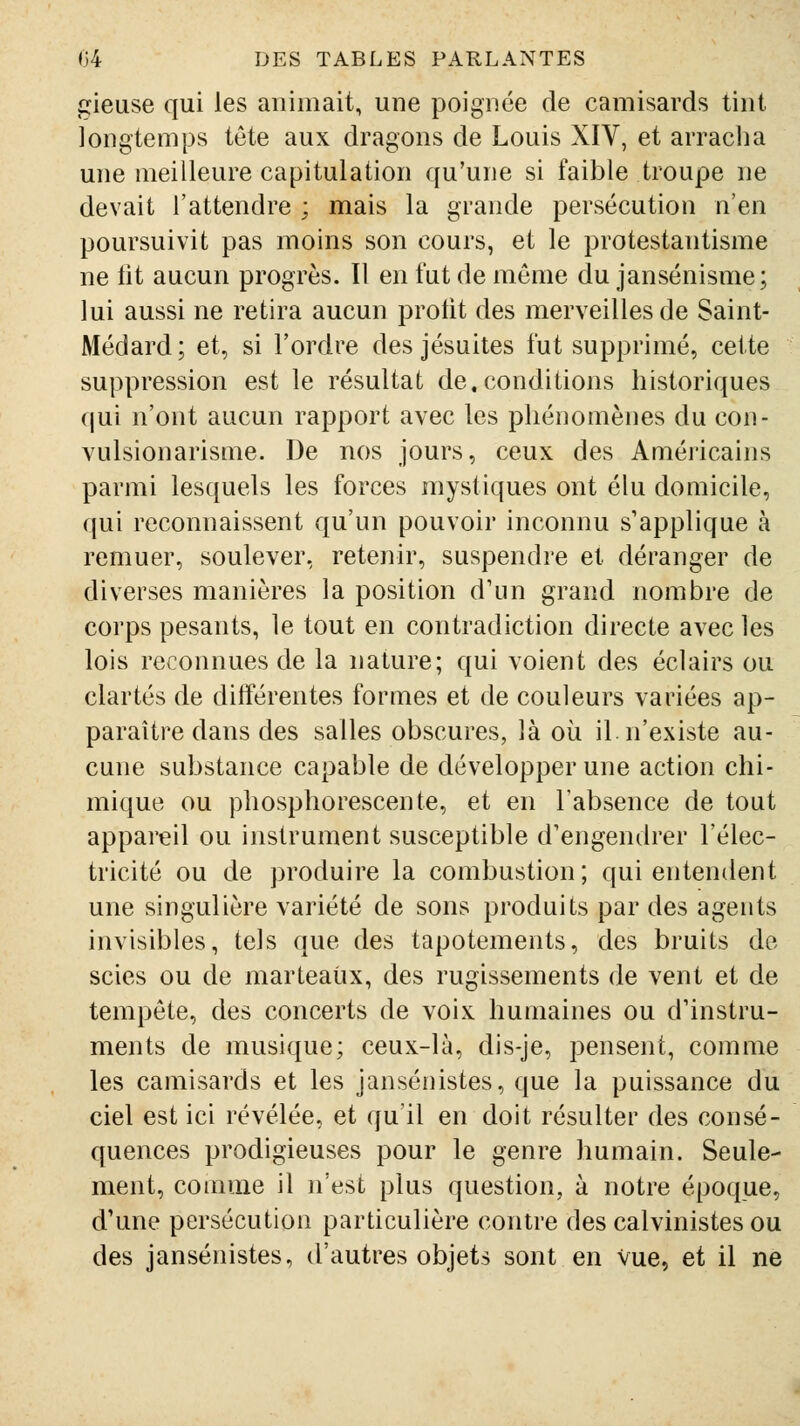 plieuse qui les animait, une poignée de camisards tint longtemps tête aux dragons de Louis XIV, et arracha une meilleure capitulation qu'une si faible troupe ne devait l'attendre ; mais la grande persécution n'en poursuivit pas moins son cours, et le protestantisme ne iit aucun progrès. Il en fut de même du jansénisme; lui aussi ne retira aucun protit des merveilles de Saint- Médard ; et, si l'ordre des jésuites fut supprimé, cette suppression est le résultat de.conditions historiques qui n'ont aucun rapport avec les phénomènes du con- vulsionarisme. De nos jours, ceux des Américains parmi lesquels les forces mystiques ont élu domicile, qui reconnaissent qu'un pouvoir inconnu s'applique à remuer, soulever, retenir, suspendre et déranger de diverses manières la position d'un grand nombre de corps pesants, le tout en contradiction directe avec les lois reconnues de la nature; qui voient des éclairs ou clartés de différentes formes et de couleurs variées ap- paraître dans des salles obscures, là où il. n'existe au- cune substance capable de développer une action chi- mique ou phosphorescente, et en l'absence de tout appareil ou instrument susceptible d'engendrer l'élec- tricité ou de produire la combustion; qui entendent une singulière variété de sons produits par des agents invisibles, tels que des tapotements, des bruits de scies ou de marteaux, des rugissements de vent et de tempête, des concerts de voix humaines ou d'instru- ments de musique; ceux-là, dis-je, pensent, comme les camisards et les jansénistes, que la puissance du ciel est ici révélée, et qu'il en doit résulter des consé- quences prodigieuses pour le genre humain. Seule- ment, comme il n'est plus question, à notre époque, d'une persécution particulière contre des calvinistes ou des jansénistes, d'autres objets sont en vue, et il ne