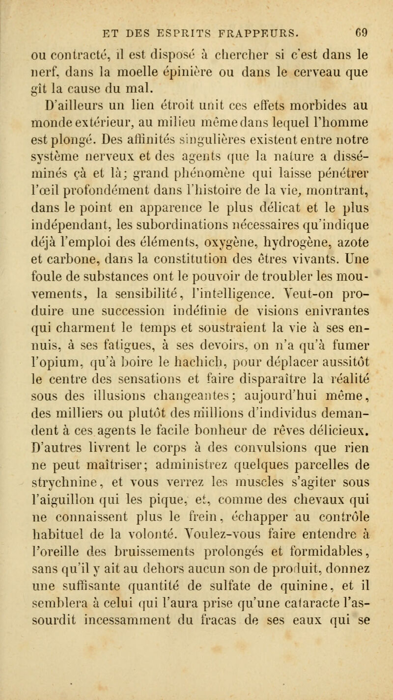 OU contracté, il est disposé à cliercher si c'est dans le nerf, dans la moelle épinière ou dans le cerveau que gît la cause du mal. D'ailleurs un lien étroit unit ces effets morbides au monde extérieur, au milieu même dans lequel Thomme est plongé. Des affinités singulières existent entre notre système nerveux et des agents ffue la nature a dissé- minés çà et là; grand phénomène qui laisse pénétrer l'œil profondément dans l'histoire de la vie^ montrant, dans le point en apparence le plus délicat et le plus indépendant, les subordinations nécessaires qu'indique déjà l'emploi des éléments, oxygène, hydrogène, azote et carbone, dans la constitution des êtres vivants. Une foule de substances ont le pouvoir de troubler les mou- vements, la sensibilité, l'intelligence. Yeut-on pro- duire une succession indéfinie de visions enivrantes qui charment le temps et soustraient la vie à ses en- nuis, à ses fatigues, à ses devoirs, on n'a qu'à fumer l'opium, qu'à boire le hachich, pour déplacer aussitôt le centre des sensations et faire disparaître la réalité sous des illusions changeantes; aujourd'hui même, des milliers ou plutôt desrriillions d'individus deman- dent à ces agents le facile bonheur de rêves délicieux. D'autres livrent le corps à des convulsions que rien ne peut maîtriser; administrez quelques parcelles de strychnine, et vous verrez les muscles s'agiter sous l'aiguillon qui les pique, et, comme des chevaux qui ne connaissent plus le frein, échapper au contrôle habituel de la volonté. Youlez-vous faire entendre à Toreille des bruissements prolongés et formidables, sans qu'il y ait au dehors aucun son de produit, donnez une suffisante quantité de sulfate de quinine, et il semblera à celui qui l'aura prise qu'une cataracte l'as- sourdit incessamment du fracas de ses eaux qui se