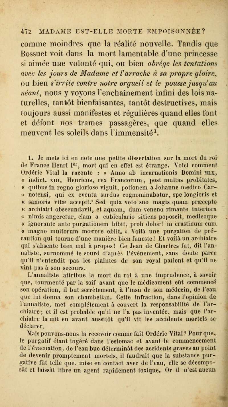 comme moindres que la réalité nouvelle. Tandis que Bossuet voit dans la mort lamentable d'une princesse si aimée une volonté qui, ou bien abrège les tentations avec les jours de Madame et Varrache à, sa propre gloire^ ou bien s'irrite contre notre orgueil et le pousse jusqii au néant, nous y voyons l'enchaînement infmi des lois na- turelles, tantôt bienfaisantes, tantôt destructives, mais toujours aussi manifestes et régulières quand elles font et défont nos trames passagères, que quand elles meuvent les soleils dans l'immensité^. 1. Je mets ici en note une petite dissertation sur la mort du roi de France Henri I, mort qui en eCfel est étrange. Voici comment Ordéric Vital la raconte : « Anno ab incarnationis Domini mlx, « indict. XIII, Henricus, rex Francorum , posl mullas probitales, « quibus in regno gloriose viguit, potionem a Johanne luedico Car- « notensi, qui ex evenlu surdus cognominabatur, spe longioris et « sanioris vitœ accepit.* Sed quia voto suo magis quam prœcepto « archiatri obsecundavil, et aquam, dum veneno rimante interiora « nimis angeretur, clam a cubiculario siliens poposcit, medicoque « ignorante ante purgationem bibit, proh dolor! in crastinum cuni « magno multorum mœrore obiit. » Voilà une purgation de pré- caution qui tourne d'une manière bien funeste ! Et voilà un archiaire qui s'absente bien mal à propos! Ce Jean de Chartres fut, dit l'an- naliste, surnommé le sourd d'api es l'événement, sans doute parce qu'il n'entendit pas les plaintes de son royal patient et qu'il ne vint pas à son secours. L'annaliste attribue k mort du roi à une imprudence, à savoir que, tourmenté par la soif avant que le médicament eût commencé son opération, il but secrètement, à l'insu de son médecin, de l'eau que lui donna son chambellan. Cette infraction, dans l'opinion de l'annaliste, met complètement à couvert la responsabilité de l'ar- chialre ; et il est probable qu'il ne l'a pas inventée, mais que l'ar- chialre la mit en avant aussitôt qu'il vit les accidents mortels se déclarer. Mais pouvons-nous la recevoir comme fait Ordéric Vital? Pour que, le purgatif étant ingéré dans l'estomac et avant le commencement de l'évacuation, de l'eau bue déterminât des accidents graves au point de devenir promptement mortels, il faudrait que la substance pur- gative fiit telle que, mise en contact avec de l'eau, elle se décompo- sât et laissât libre un agent rapidement toxique. Or il n'est aucun