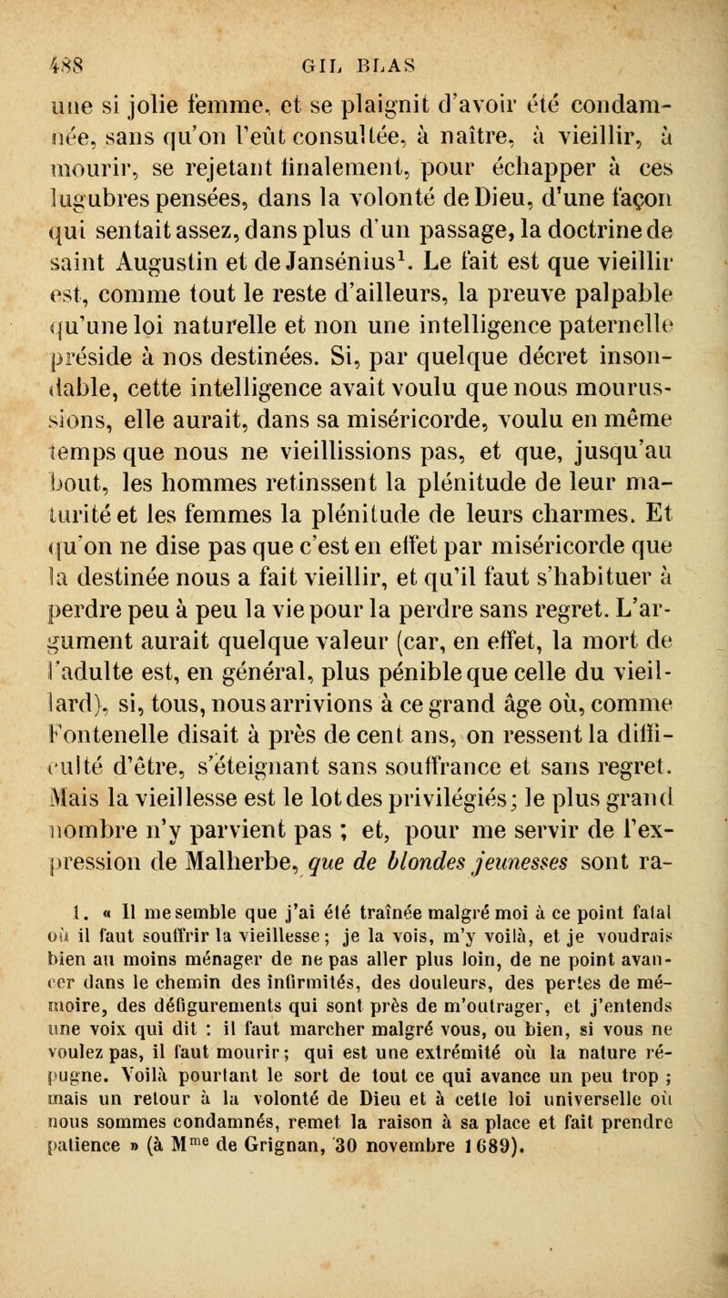 une si jolie femme, et se plaignit d'avoir été condam- née, sans qu'on Teût consultée, à naître, à vieillir, à mourir, se rejetant tinalement, pour échapper à ces lugubres pensées, dans la volonté de Dieu, d'une façon qui sentait assez, dans plus d'un passage, la doctrine de saint Augustin et de Jansénius^ Le fait est que vieillir est, comme tout le reste d'ailleurs, la preuve palpable qu'une loi naturelle et non une intelligence paternelle préside à nos destinées. Si, par quelque décret inson- dable, cette intelligence avait voulu que nous mourus- sions, elle aurait, dans sa miséricorde, voulu en môme temps que nous ne vieillissions pas, et que, jusqu'au bout, les hommes retinssent la plénitude de leur ma- turité et les femmes la plénitude de leurs charmes. Et (ju'on ne dise pas que c'est en elfet par miséricorde que la destinée nous a fait vieillir, et qu'il faut s'habituer à perdre peu à peu la vie pour la perdre sans regret. L'ar- gument aurait quelque valeur (car, en effet, la mort de ladulte est, en général, plus pénible que celle du vieil- lard), si, tous, nous arrivions à ce grand âge où, comme Fontenelle disait à près de cent ans, on ressent la dilli- l'ulté d'être, s'éteignant sans souffrance et sans regret. Mais la vieillesse est le lot des privilégiés; le plus grand nombre n'y parvient pas ; et, pour me servir de l'ex- |)ression de Malherbe, que de blondes jeunesses sont ra- 1. « 11 me semble que j'ai été traînée malgré moi à ce point falal où il faut souffrir la vieillesse; je la vois, m'y voilà, et je voudrais bien au moins ménager de ne pas aller plus loin, de ne point avan- ( or dans le chemin des infirmités, des douleurs, des perles de mé- îuoire, des défigurements qui sont près de m'oulrager, et j'entends une voix qui dit : il faut marcher malgré vous, ou bien, si vous ne voulez pas, il faut mourir; qui est une extrémité où la nature ré- pugne. Voilà pourtant le sort de tout ce qui avance un peu trop ; mais un retour à la volonté de Dieu et à cette loi universelle où nous sommes condamnés, remet la raison à sa place et fait prendre patience » (à M'^ de Grignan, 30 novembre 1689).