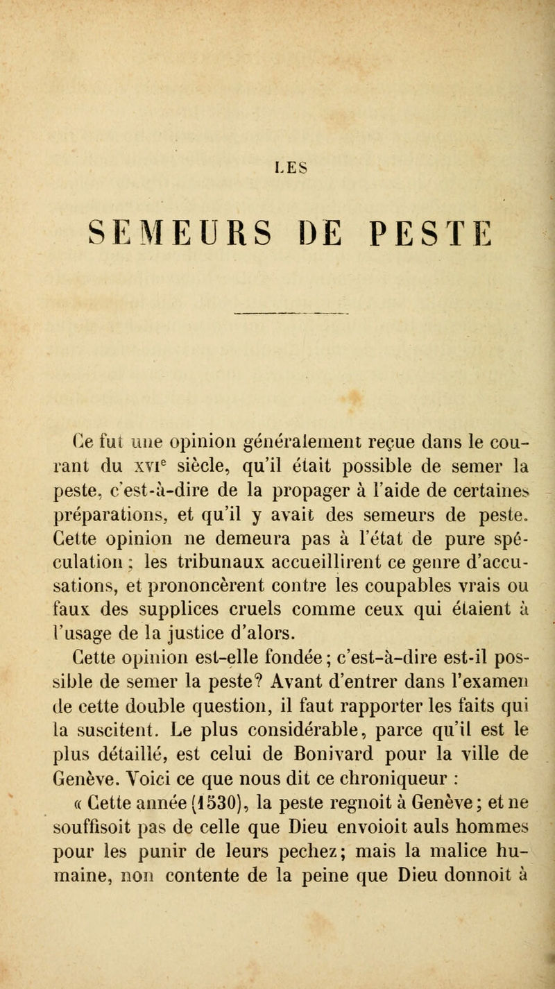 LES SEMEURS DE PESTlî Ce fui une opinion généralement reçue dans le cou- rant du xvi^ siècle, qu'il était possible de semer la peste, c'est-à-dire de la propager à l'aide de certaines préparations, et qu'il y avait des semeurs de peste. Cette opinion ne demeura pas à l'état de pure spé- culation : les tribunaux accueillirent ce genre d'accu- sations, et prononcèrent contre les coupables vrais ou faux des supplices cruels comme ceux qui étaient à l'usage de la justice d'alors. Cette opinion est-elle fondée; c'est-à-dire est-il pos- sible de semer la peste? Avant d'entrer dans l'examen de cette double question, il faut rapporter les faits qui la suscitent. Le plus considérable, parce qu'il est le plus détaillé, est celui de Bonivard pour la ville de Genève. Voici ce que nous dit ce chroniqueur : « Cette année [1530), la peste regnoit à Genève; et ne souffisoit pas de celle que Dieu envoioit auls hommes pour les punir de leurs péchez; mais la malice hu- maine, non contente de la peine que Dieu donnoit à