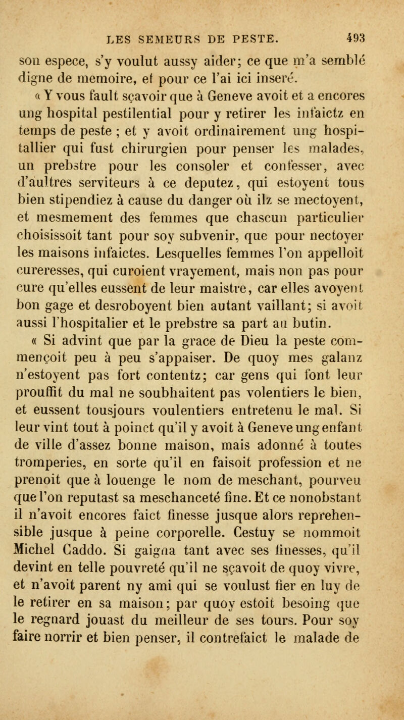 son espèce, s'y voulut aussy aider; ce que m'a semblé digne de mémoire, e( pour ce l'ai ici inséré. a Y vous fault sçavoir que à Genève avoit et a encores ung lîospital pestilential pour y retirer les intaictz en temps de peste ; et y avoit ordinairement ung hospi- tallier qui fust chirurgien pour penser les malades, un prebstre pour les consoler et confesser, avec d'aultres serviteurs à ce députez, qui estoyent tous bien stipendiez à cause du danger où ilz se mectoyent, et mesmement des femmes que chascun particulier choisissoit tant pour soy subvenir, que pour nectoyer les maisons infaictes. Lesquelles femmes Ton appelloit cureresses, qui enrôlent vrayement, mais non pas pour cure qu'elles eussent de leur maistre, car elles avoyent bon gage et desroboyent bien autant vaillant; si avoit aussi l'hospitalier et le prebstre sa part au butin. « Si advint que par la grâce de Dieu la peste coni- mençoit peu à peu s'appaiser. De quoy mes galanz n'estoyent pas fort contentz; car gens qui font leur prouffit du mal ne soubhaitent pas volentiers le bien, et eussent tousjours voulentiers entretenu le mal. Si leur vint tout à poinct qu'il y avoit à Genève ung enfant de ville d'assez bonne maison, mais adonné à toutes tromperies, en sorte qu'il en faisoit profession et ne prenoit que à louenge le nom de meschant, pourveu que l'on reputast sa meschanceté fine. Et ce nonobstant il n'a voit encores faict finesse jusque alors reprehen- sible jusque à peine corporelle. Cestuy se nommoit Michel Caddo. Si gaigna tant avec ses finesses, qu'il devint en telle pouvreté qu'il ne sçavoit de quoy vivre, et n'avoit parent ny ami qui se voulust fier en luy de le retirer en sa maison ; par quoy estoit besoing que le regnard jouast du meilleur de ses tours. Pour soy faire norrir et bien penser, il contrefaict le malade de