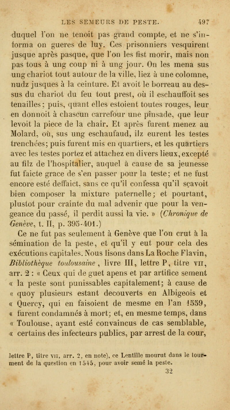 duquel l'on ne tenoit pas grand compte, et ne s'in- forma on gueres de luy. Ces prisonniers vesquirenl jusque après pasque, que l'on les fist morir, mais non pas tous à ung coup ni à ung jour. On les mena sus ung chariot tout autour de la ville, liez à une colomne, nudz jusques à la ceinture. Et avoit le borreau au des- sus du chariot du feu tout prest, où il escliauffoit ses tenailles; puis, quant elles estoient toutes rouges, leur en donnoit à cliascun carrefour une pinsade, que leur levoit la pièce de la chair. Et après furent menez au Molard, où, sus ung eschaufaud, ilz eurent les testes trenclîées; puis furent mis en quartiers, et les quartiers avec les testes portez et attachez en divers lieux, excepté au filz de l'hospitalier, auquel à cause de sa jeunesse fut faicte grâce de s'en passer pour la teste; et ne fust encore esté detfaict, sans ce qu'il confessa qu'il sçavoit bien composer la mixture paternelle; et pourtant, plustot pour crainte du mal advenir que pour la ven- geance du passé, il perdit aussi la vie. » (Chronique de Genève, t. II, p. 39o-401.) Ce ne fut pas seulement à Genève que l'on crut à la sémination de la peste, et qu'il y eut pour cela des exécutions capitales. Nous lisons dans La Roche Flavin, Bibliothèque toulousaine, livre III, lettre P, titre vu, arr. 2 : « Ceux qui de guet apens et par artifice sèment <i la peste sont punissables capitalement; à cause de « quoy plusieurs estant découverts en Albigeois et « Quercy, qui en faisoient de mesme en l'an JSSO, « furent condamnés à mort; et, en mesme temps, dans « Toulouse, ayant esté convaincus de cas semblable, « certains des infecteurs publics, par arrest de la cour, leUre P, litre vu, arr. 2, en note), ce Lentille mourut dans le tour- ment de la question en 1545, i)Our avoir semé la peste. 32