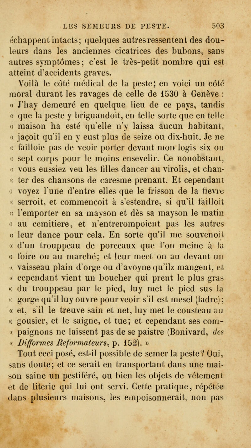 échappent intacts; quelques autres ressentent des dou- leurs dans les anciennes cicatrices des bubons, sans autres symptômes ; c'est le très-petit nombre qui est atteint d'accidents graves. Yoilà le côté médical de la peste; en voici un côté moral durant les ravages de celle de 1330 à Genève : (( J'hay demeuré en quelque lieu de ce pays, tandis •( que la peste y briguandoit, en telle sorte que en telle « maison ha esté qu'elle n'y laissa aucun habitant, « jaçoit qu'il en y eust plus de seize ou dix-huit. Je ne «( failloie pas de veolr porter devant mon logis six ou ({ sept corps pour le moins ensevelir. Ce nonobstant, '( vous eussiez veu les tilles dancer au virolis, et chan- ^i ter des chansons de caresme prenant. Et cependant <( voyez Tune d'entre elles que le frisson de la fièvre '( serroit. et commençoit à s'estendre, si qu'il faïUoit (( l'emporter en sa mayson et dès sa mayson le matin « au cemitiere, et n'entrerompoient pas les autres « leur dance pour cela. En sorte qu'il me souvenoit (( d'un trouppeau de porceaux que l'on meine à ]a « foire ou au marché; et leur mect on au devant un ■A vaisseau plain d'orge ou d'avoyne qu'ilz mangent, et (( cependant vient un boucher qui prent le plus gras <( du trouppeau par le pied, luy met le pied sus la « gorge qu'il luy ouvre pour veoir s'il est mesel (ladre) ; « et, s'il le treuve sain et net, luy met le cousteau au (( gousier, et le saigne, et tue; et cependant ses corn- ac paignons ne laissent pas de se paistre (Bonivard, des '( Difformes Réformateurs^ p. 152). » Tout ceci posé, est-il possible de semer la peste? Oui, sans doute; et ce serait en transportant dans une mai- son saine un pestiféré, ou bien les objets de vêtement et de literie qui lui ont servi. Cette pratique, répétée dans plusieurs maisons, les empoisonnerait, non pas