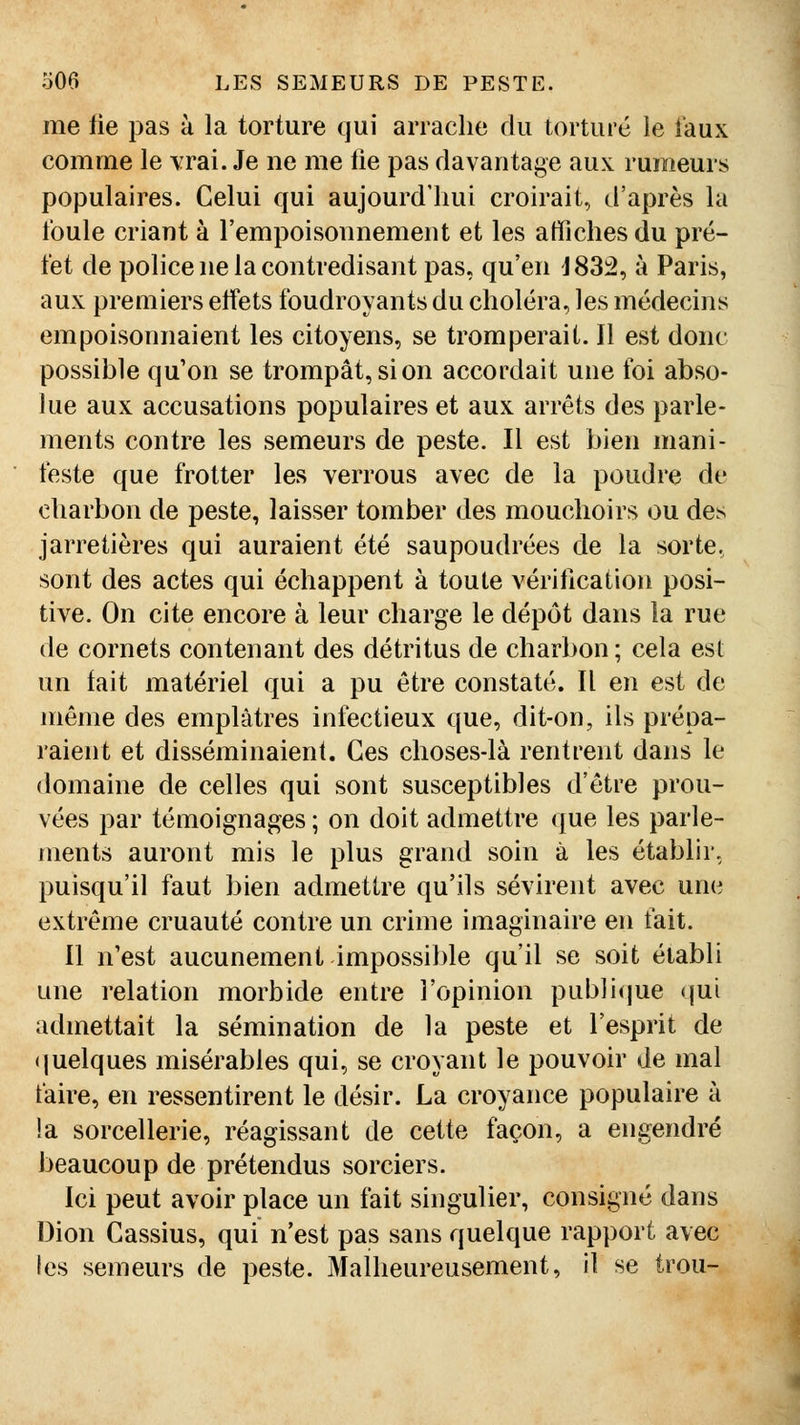 me lie pas à la torture qui arrache du torturé le i'aux comme le \:rai. Je ne me lie pas davantage aux rumeurs populaires. Celui qui aujourd'hui croirait, d'après la foule criant à l'empoisonnement et les affiches du pré- fet de police ne la contredisant pas, qu'en J83:2, à Paris, aux premiers effets foudroyants du choléra, les médecins empoisonnaient les citoyens, se tromperait. Il est donc possible qu'on se trompât, si on accordait une foi abso- lue aux accusations populaires et aux arrêts des parle- ments contre les semeurs de peste. Il est bien mani- teste que frotter les verrous avec de la poudre de charbon de peste, laisser tomber des mouchoirs ou des jarretières qui auraient été saupoudrées de la sorte, sont des actes qui échappent à toute vérification posi- tive. On cite encore à leur charge le dépôt dans la rue de cornets contenant des détritus de charbon; cela est un fait matériel qui a pu être constaté. Il en est de même des emplâtres infectieux que, dit-on, ils prépa- raient et disséminaient. Ces choses-là rentrent dans le domaine de celles qui sont susceptibles d'être prou- vées par témoignages ; on doit admettre que les parle- ments auront mis le plus grand soin à les établir, puisqu'il faut bien admettre qu'ils sévirent avec une extrême cruauté contre un crime imaginaire en fait. Il n'est aucunement impossible qu'il se soit établi une relation morbide entre l'opinion pub]i(jue <jui admettait la sémination de la peste et l'esprit de (juelques misérables qui, se croyant le pouvoir de mal faire, en ressentirent le désir. La croyance populaire à la sorcellerie, réagissant de cette façon, a engendré beaucoup de prétendus sorciers. Ici peut avoir place un fait singulier, consigné dans Dion Cassius, qui n'est pas sans quelque rapport avec les semeurs de peste. Malheureusement, il se trou-