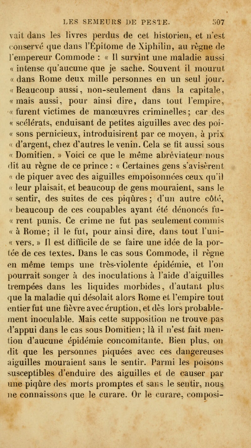 vait dans les livres perdus de cet historien, et n'est ( onservé que dans l'Epitome de Xipliilin, au règne de l'empereur Commode : « II survint une maladie aussi <( intense qu'aucune que je sache. Souvent il mourut « dans Rome deux mille personnes en un seul jour. '(Beaucoup aussi, non-seulement dans la capitale, «mais aussi, pour ainsi dire, dans tout l'empire, « furent victimes de manœuvres criminelles; car des « scélérats, enduisant de petites aiguilles avec des poi- <( sons pernicieux, introduisirent par ce moyen, à prix « d'argent, chez d'autres le venin. Cela se lit aussi sous ^(. Domitien. » Voici ce que le même abréviateur nous dit au règne de ce prince : « Certaines gens s'avisèrent ^( de piquer avec des aiguilles empoisonnées ceux qu'il (< leur plaisait, et beaucoup de gens mouraient, sans le ((. sentir, des suites de ces piqûres ; d'uïi autre côté, ( beaucoup de ces coupables ayant été dénoncés tu- « rent punis. Ce crime ne fut pas seulement commis « à Rome; il le fut, pour ainsi dire, dans tout l'uni- '( vers. » Il est difficile de se faire une idée de la por- tée de ces textes. Dans le cas sous Commode, il règne en même temps une très-violente épidémie, et l'on pourrait songer h des inoculations à l'aide d'aiguilles trempées dans les liquides morbides, d'autant plus que la maladie qui désolait alors Rome et l'empire tout entier fut une lièvre avec éruption, et dès lors probable- ment inoculable. Mais cette supposition ne trouve pas d'appui dans le cas sous Domitien ; là il n'est fait men- tion d'aucune épidémie concomitante. Bien plus, on dit que les personnes piquées avec ces dangereuses aiguilles mouraient sans le sentir. Parmi les poisons susceptibles d'enduire des aiguilles et de causer par une piqûre des morts promptes et sans le sentir, nous ne connaissons que le curare. Or le curare, composi-