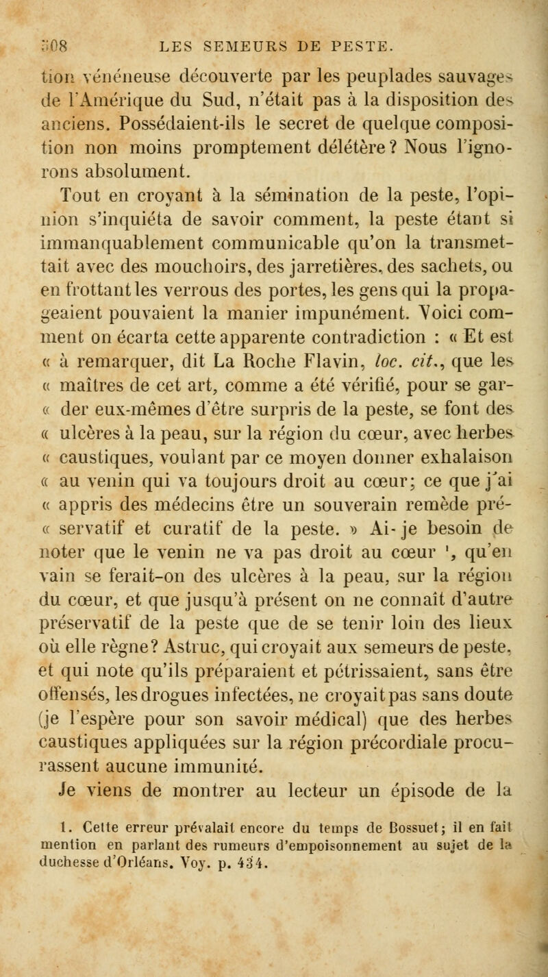 tion vénéneuse découverte par les peuplades sauvage^ de TAmérique du Sud, n'était pas à la disposition de< anciens. Possédaient-ils le secret de quelque composi- tion non moins promptement délétère ? Nous l'igno- rons absolument. Tout en croyant à la sémination de la peste, l'opi- nion s'inquiéta de savoir comment, la peste étant si immanquablement communicable qu'on la transmet- tait avec des mouchoirs, des jarretières, des sachets, ou en trottant les verrous des portes, les gens qui la propa- geaient pouvaient la manier impunément, ^oici com- ment on écarta cette apparente contradiction : « Et est « à remarquer, dit La Roche Fia vin, loc. cit,^ que les {( maîtres de cet art, comme a été vérifié, pour se gar- « der eux-mêmes d'être surpris de la peste, se font des (( ulcères à la peau, sur la région du cœur, avec herbes « caustiques, voulant par ce moyen donner exhalaison « au venin qui va toujours droit au cœur; ce que j'ai « appris des médecins être un souverain remède pré- ce servatif et curatif de la peste. ^) Ai- je besoin de noter que le venin ne va pas droit au cœur ', qu'en vain se ferait-on des ulcères à la peau, sur la région du cœur, et que jusqu'à présent on ne connaît d'autre préservatif de la peste que de se tenir loin des lieux où elle règne? Astruc, qui croyait aux semeurs de peste, et qui note qu'ils préparaient et pétrissaient, sans être otfensés, les drogues infectées, ne croyait pas sans doute (je l'espère pour son savoir médical) que des herbes caustiques appliquées sur la région précordiale procu- rassent aucune immunité. Je viens de montrer au lecteur un épisode de la 1. Celte erreur prévalait encore du temps de Bossuet; il en fait mention en parlant des rumeurs d'empoisonnement au sujet de la duchesse d'Orléans. Voy. p. 434.