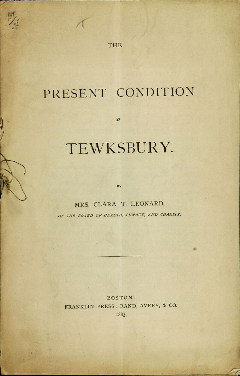 THE PRESENT CONDITION TEWKSBURY. MRS. CLARA T. LEONARD, OP THE BOARD OF HEALTH, LUNACY, AND CHARITY. BOSTON: FRANKLIN PRESS: RAND, AVERY, & CO. 1883. r-