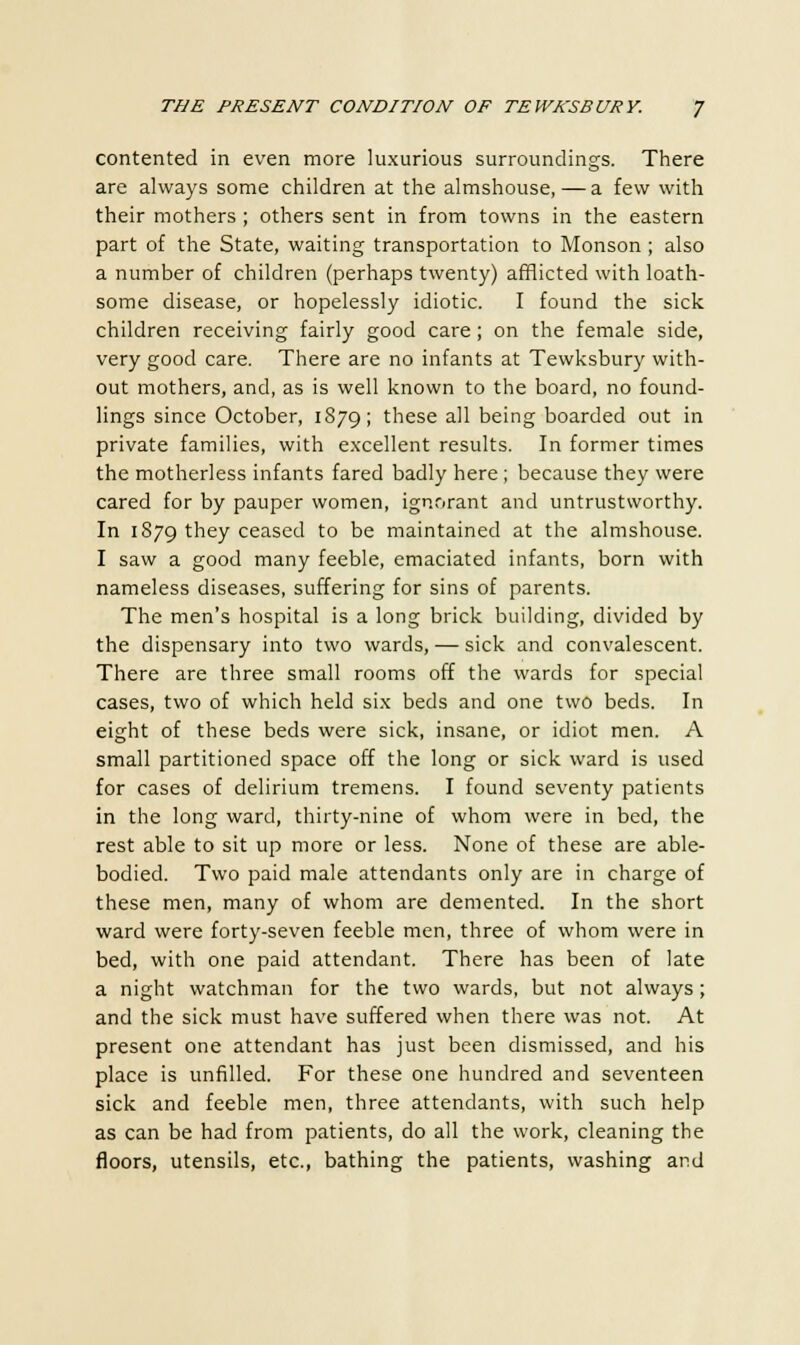 contented in even more luxurious surroundings. There are always some children at the almshouse, — a few with their mothers ; others sent in from towns in the eastern part of the State, waiting transportation to Monson ; also a number of children (perhaps twenty) afflicted with loath- some disease, or hopelessly idiotic. I found the sick children receiving fairly good care; on the female side, very good care. There are no infants at Tewksbury with- out mothers, and, as is well known to the board, no found- lings since October, 1879; these all being boarded out in private families, with excellent results. In former times the motherless infants fared badly here; because they were cared for by pauper women, ignorant and untrustworthy. In 1879 they ceased to be maintained at the almshouse. I saw a good many feeble, emaciated infants, born with nameless diseases, suffering for sins of parents. The men's hospital is a long brick building, divided by the dispensary into two wards, — sick and convalescent. There are three small rooms off the wards for special cases, two of which held six beds and one two beds. In eight of these beds were sick, insane, or idiot men. A small partitioned space off the long or sick ward is used for cases of delirium tremens. I found seventy patients in the long ward, thirty-nine of whom were in bed, the rest able to sit up more or less. None of these are able- bodied. Two paid male attendants only are in charge of these men, many of whom are demented. In the short ward were forty-seven feeble men, three of whom were in bed, with one paid attendant. There has been of late a night watchman for the two wards, but not always; and the sick must have suffered when there was not. At present one attendant has just been dismissed, and his place is unfilled. For these one hundred and seventeen sick and feeble men, three attendants, with such help as can be had from patients, do all the work, cleaning the floors, utensils, etc., bathing the patients, washing and