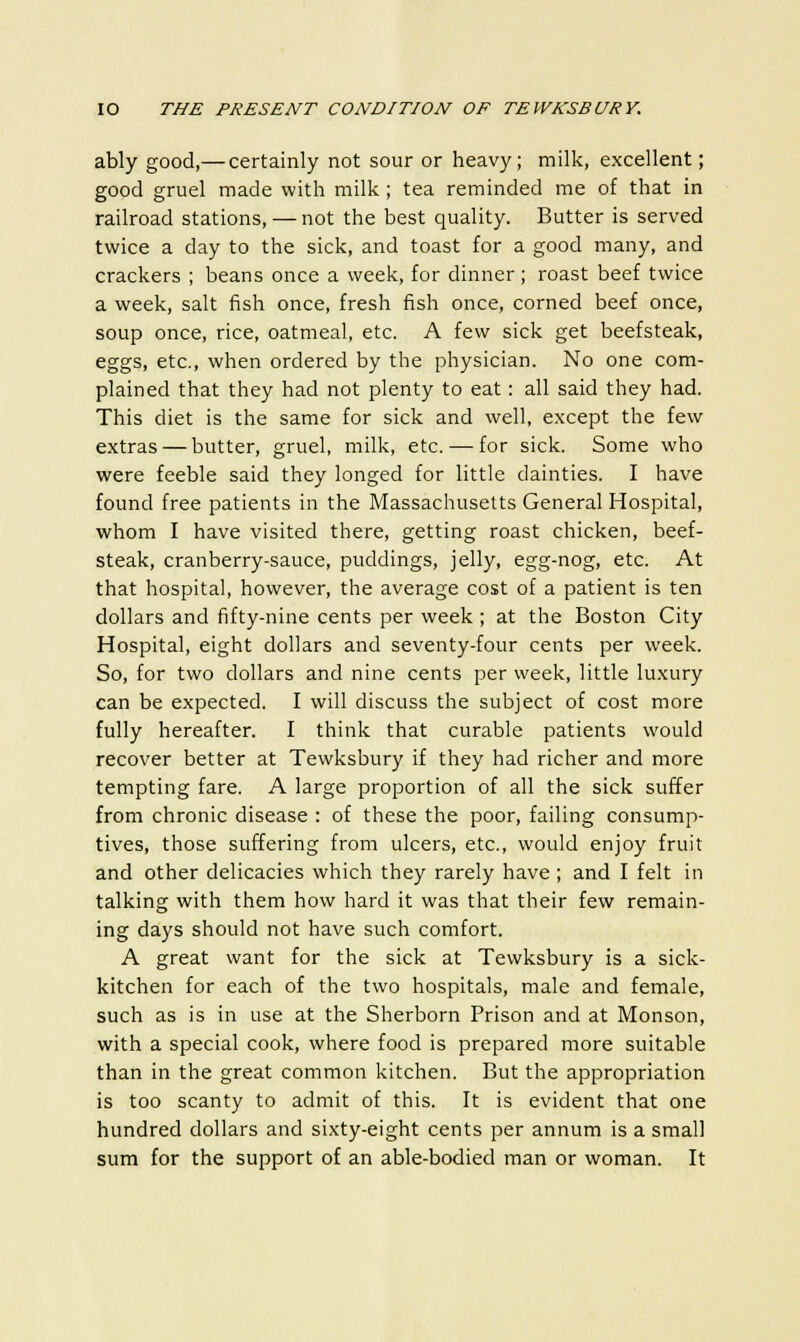 ably good,— certainly not sour or heavy; milk, excellent; good gruel made with milk; tea reminded me of that in railroad stations, — not the best quality. Butter is served twice a day to the sick, and toast for a good many, and crackers ; beans once a week, for dinner; roast beef twice a week, salt fish once, fresh fish once, corned beef once, soup once, rice, oatmeal, etc. A few sick get beefsteak, eggs, etc., when ordered by the physician. No one com- plained that they had not plenty to eat: all said they had. This diet is the same for sick and well, except the few extras — butter, gruel, milk, etc. — for sick. Some who were feeble said they longed for little dainties. I have found free patients in the Massachusetts General Hospital, whom I have visited there, getting roast chicken, beef- steak, cranberry-sauce, puddings, jelly, egg-nog, etc. At that hospital, however, the average cost of a patient is ten dollars and fifty-nine cents per week ; at the Boston City Hospital, eight dollars and seventy-four cents per week. So, for two dollars and nine cents per week, little luxury can be expected. I will discuss the subject of cost more fully hereafter. I think that curable patients would recover better at Tewksbury if they had richer and more tempting fare. A large proportion of all the sick suffer from chronic disease : of these the poor, failing consump- tives, those suffering from ulcers, etc., would enjoy fruit and other delicacies which they rarely have ; and I felt in talking with them how hard it was that their few remain- ing days should not have such comfort. A great want for the sick at Tewksbury is a sick- kitchen for each of the two hospitals, male and female, such as is in use at the Sherborn Prison and at Monson, with a special cook, where food is prepared more suitable than in the great common kitchen. But the appropriation is too scanty to admit of this. It is evident that one hundred dollars and sixty-eight cents per annum is a small sum for the support of an able-bodied man or woman. It