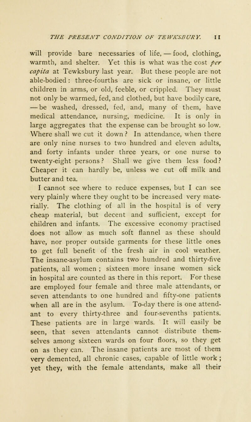 will provide bare necessaries of life, — food, clothing, warmth, and shelter. Yet this is what was the cost per capita at Tewksbury last year. But these people are not able-bodied: three-fourths are sick or insane, or little children in arms, or old, feeble, or crippled. They must not only be warmed, fed, and clothed, but have bodily care, — be washed, dressed, fed, and, many of them, have medical attendance, nursing, medicine. It is only in large aggregates that the expense can be brought so low. Where shall we cut it down ? In attendance, when there are only nine nurses to two hundred and eleven adults, and forty infants under three years, or one nurse to twenty-eight persons? Shall we give them less food? Cheaper it can hardly be, unless we cut off milk and butter and tea. I cannot see where to reduce expenses, but I can see very plainly where they ought to be increased very mate- rially. The clothing of all in the hospital is of very cheap material, but decent and sufficient, except for children and infants. The excessive economy practised does not allow as much soft flannel as these should have, nor proper outside garments for these little ones to get full benefit of the fresh air in cool weather. The insane-asylum contains two hundred and thirty-five patients, all women ; sixteen more insane women sick in hospital are counted as there in this report. For these are employed four female and three male attendants, or seven attendants to one hundred and fifty-one patients when all are in the asylum. To-day there is one attend- ant to every thirty-three and four-sevenths patients. These patients are in large wards. It will easily be seen, that seven attendants cannot distribute them- selves among sixteen wards on four floors, so they get on as they can. The insane patients are most of them very demented, all chronic cases, capable of little work ; yet they, with the female attendants, make all their