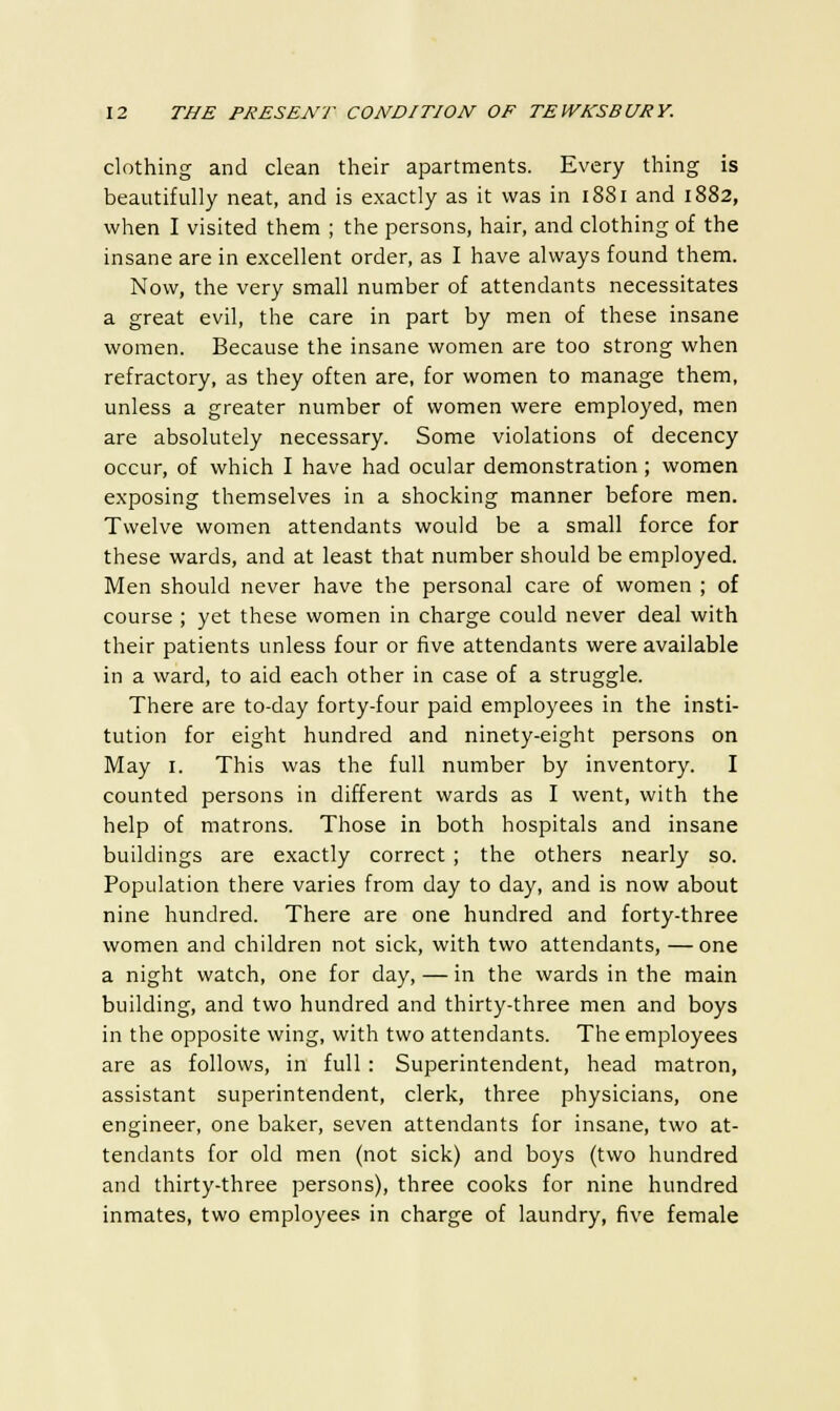 clothing and clean their apartments. Every thing is beautifully neat, and is exactly as it was in 1881 and 1882, when I visited them ; the persons, hair, and clothing of the insane are in excellent order, as I have always found them. Now, the very small number of attendants necessitates a great evil, the care in part by men of these insane women. Because the insane women are too strong when refractory, as they often are, for women to manage them, unless a greater number of women were employed, men are absolutely necessary. Some violations of decency occur, of which I have had ocular demonstration; women exposing themselves in a shocking manner before men. Twelve women attendants would be a small force for these wards, and at least that number should be employed. Men should never have the personal care of women ; of course ; yet these women in charge could never deal with their patients unless four or five attendants were available in a ward, to aid each other in case of a struggle. There are to-day forty-four paid employees in the insti- tution for eight hundred and ninety-eight persons on May 1. This was the full number by inventory. I counted persons in different wards as I went, with the help of matrons. Those in both hospitals and insane buildings are exactly correct ; the others nearly so. Population there varies from day to day, and is now about nine hundred. There are one hundred and forty-three women and children not sick, with two attendants, —one a night watch, one for day, — in the wards in the main building, and two hundred and thirty-three men and boys in the opposite wing, with two attendants. The employees are as follows, in full: Superintendent, head matron, assistant superintendent, clerk, three physicians, one engineer, one baker, seven attendants for insane, two at- tendants for old men (not sick) and boys (two hundred and thirty-three persons), three cooks for nine hundred inmates, two employees in charge of laundry, five female