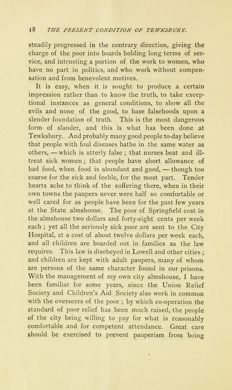 steadily progressed in the contrary direction, giving the charge of the poor into boards holding long terms of ser- vice, and intrusting a portion of the work to women, who have no part in politics, and who work without compen- sation and from benevolent motives. It is easy, when it is sought to produce a certain impression rather than to know the truth, to take excep- tional instances as general conditions, to show all the evils and none of the good, to base falsehoods upon a slender foundation of truth. This is the most dangerous form of slander, and this is what has been done at Tewksbury. And probably many good people to-day believe that people with foul diseases bathe in the same water as others, —which is utterly false ; that nurses beat and ill- treat sick women ; that people have short allowance of bad food, when food is abundant and good, — though too coarse for the sick and feeble, for the most part. Tender hearts ache to think of the suffering there, when in their own towns the paupers never were half so comfortable or well cared for as people have been for the past few years at the State almshouse. The poor of Springfield cost in the almshouse two dollars and forty-eight cents per week each ; yet all the seriously sick poor are sent to the City Hospital, at a cost of about twelve dollars per week each, and all children are boarded out in families as the law requires. This law is disobeyed in Lowell and other cities ; and children are kept with adult paupers, many of whom are persons of the same character found in our prisons. With the management of my own city almshouse, I have been familiar for some years, since the Union Relief Society and Children's Aid Society also work in common with the overseers of the poor ; by which co-operation the standard of poor relief has been much raised, the people of the city being willing to pay for what is reasonably comfortable and for competent attendance. Great care should be exercised to prevent pauperism from being