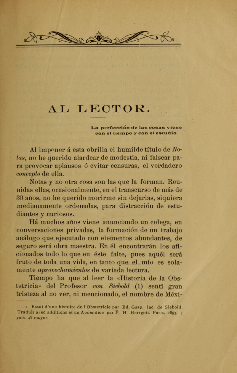 £s AL LECTOR. La perfección de las cosas viene con el tiempo y con el estudio. Al imponer á esta obrilla el humilde título de No- tas, no he querido alardear de modestia, ni falsear pa- ra provocar aplausos ó evitar censuras, el verdadero concepto de ella. Notas y no otra cosa son las que la forman» Reu- nidas ellas, ocasionalmente, en el transcurso de más de 30 años, no he querido morirme sin dejarlas, siquiera medianamente ordenadas, para distracción de estu- diantes y curiosos. Há muchos años viene anunciando un colega, en conversaciones privadas, la formación de un trabajo análogo que ejecutado con elementos abundantes, de seguro será obra maestra. En él encontrarán los afi- cionados todo lo que en éste falte, pues aquél será fruto de toda una vida, en tanto que el mío es sola- mente aprovechamientos de variada lectura. Tiempo ha que al leer la «Historia de la Obs- tetricia» del Profesor von Siebold (1) sentí gran tristeza al no ver, ni mencionado, el nombre de Méxi- i Essai d'une histoire de l'Obstetricie par Ed. Gasp. Jac. de Siebold. Traduit avec additions et un Appendice par F. H. Herrgott. Paris, 1893, 3 yols. 49 mayor.